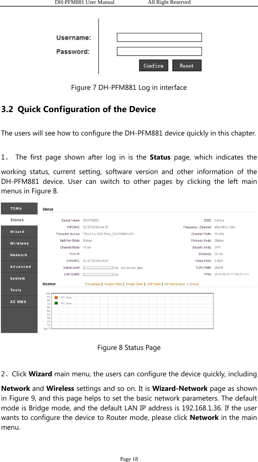                   DH-PFM881 User Manual            All Right Reserved Page 18  Figure 7 DH-PFM881 Log in interface 3.2 Quick Configuration of the Device The users will see how to configure the DH-PFM881 device quickly in this chapter. 1、 The first page shown after log in is the Status page, which indicates the working status, current setting, software version and other information of the DH-PFM881 device. User can switch to other pages by clicking the left main menus in Figure 8.  Figure 8 Status Page 2、Click Wizard main menu, the users can configure the device quickly, including Network and Wireless settings and so on. It is Wizard-Network page as shown in Figure 9, and this page helps to set the basic network parameters. The default mode is Bridge mode, and the default LAN IP address is 192.168.1.36. If the user wants to configure the device to Router mode, please click Network in the main menu. 