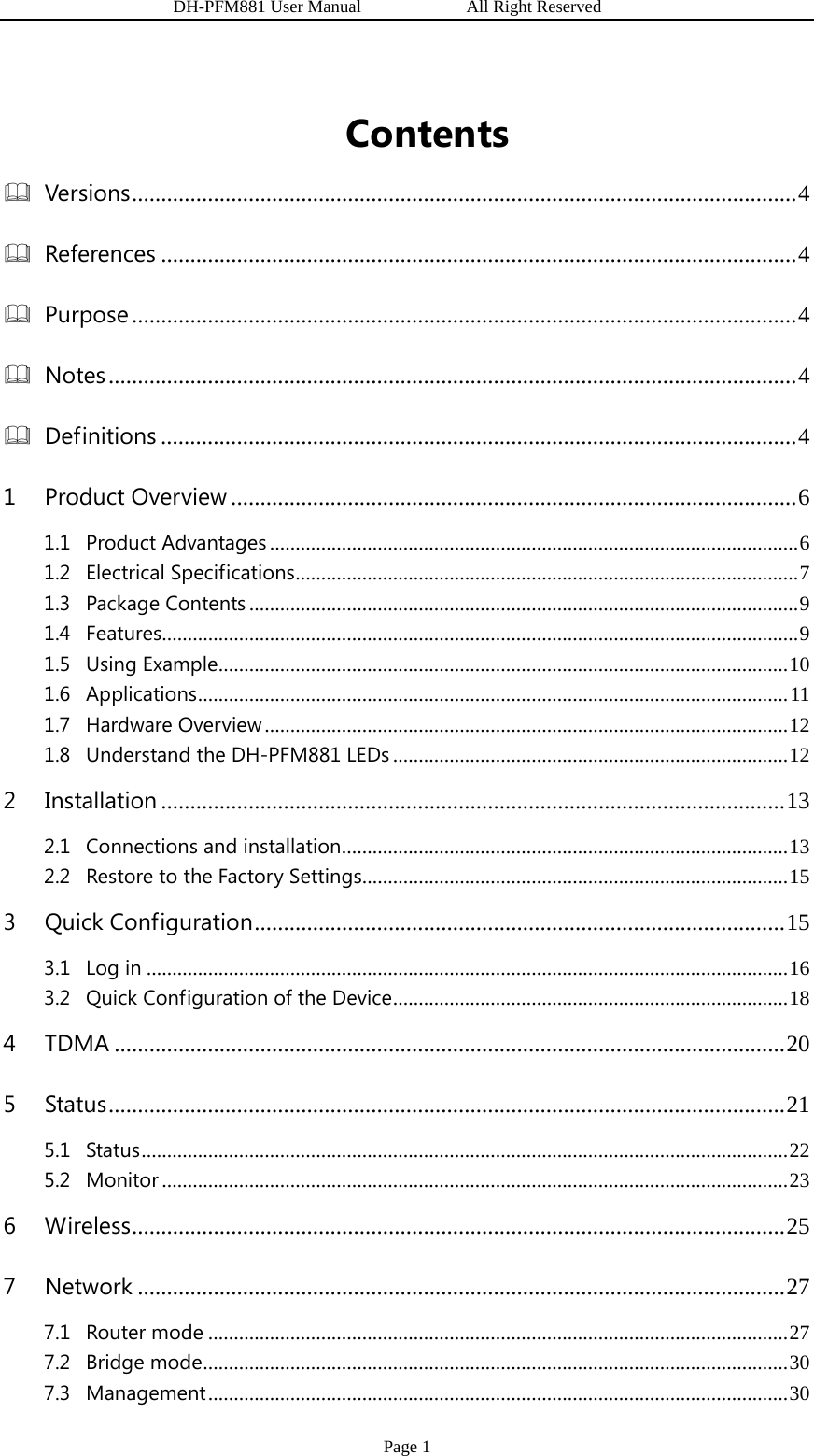                   DH-PFM881 User Manual            All Right Reserved Page 1 Contents Versions ..................................................................................................................  4References ............................................................................................................. 4Purpose .................................................................................................................. 4Notes ...................................................................................................................... 4Definitions ............................................................................................................. 41Product Overview ................................................................................................. 61.1Product Advantages ....................................................................................................... 61.2Electrical Specifications ..................................................................................................  71.3Package Contents ........................................................................................................... 91.4Features ............................................................................................................................ 91.5Using Example ............................................................................................................... 101.6Applications ................................................................................................................... 111.7Hardware Overview ...................................................................................................... 121.8Understand the DH-PFM881 LEDs ............................................................................. 122Installation ........................................................................................................... 132.1Connections and installation .......................................................................................  132.2Restore to the Factory Settings ................................................................................... 153Quick Configuration ........................................................................................... 153.1Log in ............................................................................................................................. 163.2Quick Configuration of the Device ............................................................................. 184TDMA ................................................................................................................... 205Status .................................................................................................................... 215.1Status .............................................................................................................................. 225.2Monitor .......................................................................................................................... 236Wireless ................................................................................................................  257Network ............................................................................................................... 277.1Router mode ................................................................................................................. 277.2Bridge mode ..................................................................................................................  307.3Management ................................................................................................................. 30