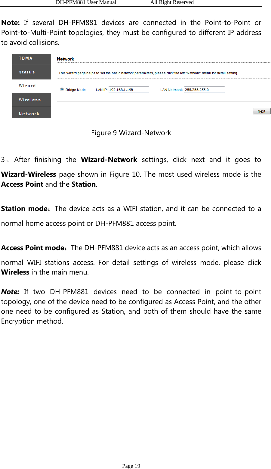                   DH-PFM881 User Manual            All Right Reserved Page 19 Note: If several DH-PFM881 devices are connected in the Point-to-Point or Point-to-Multi-Point topologies, they must be configured to different IP address to avoid collisions.  Figure 9 Wizard-Network 3、After finishing the Wizard-Network settings, click next and it goes to Wizard-Wireless page shown in Figure 10. The most used wireless mode is the Access Point and the Station. Station mode：The device acts as a WIFI station, and it can be connected to a normal home access point or DH-PFM881 access point. Access Point mode：The DH-PFM881 device acts as an access point, which allows normal WIFI stations access. For detail settings of wireless mode, please click Wireless in the main menu. Note: If two DH-PFM881 devices need to be connected in point-to-point topology, one of the device need to be configured as Access Point, and the other one need to be configured as Station, and both of them should have the same Encryption method. 