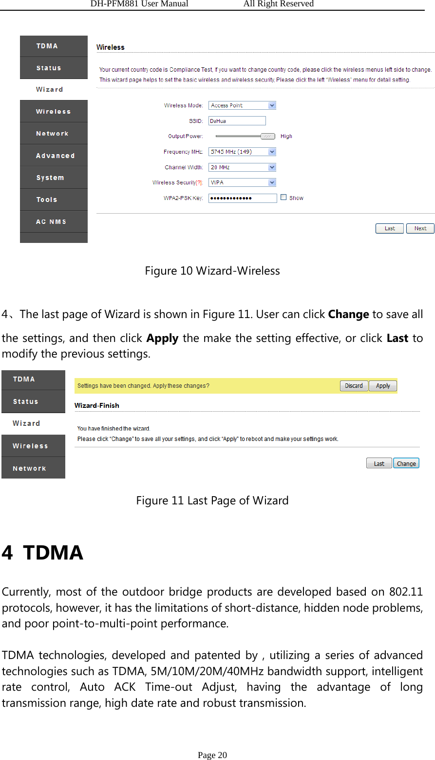                   DH-PFM881 User Manual            All Right Reserved Page 20  Figure 10 Wizard-Wireless 4、The last page of Wizard is shown in Figure 11. User can click Change to save all the settings, and then click Apply the make the setting effective, or click Last to modify the previous settings.  Figure 11 Last Page of Wizard  4 TDMA Currently, most of the outdoor bridge products are developed based on 802.11 protocols, however, it has the limitations of short-distance, hidden node problems, and poor point-to-multi-point performance.   TDMA technologies, developed and patented by , utilizing a series of advanced technologies such as TDMA, 5M/10M/20M/40MHz bandwidth support, intelligent rate control, Auto ACK Time-out Adjust, having the advantage of long transmission range, high date rate and robust transmission. 