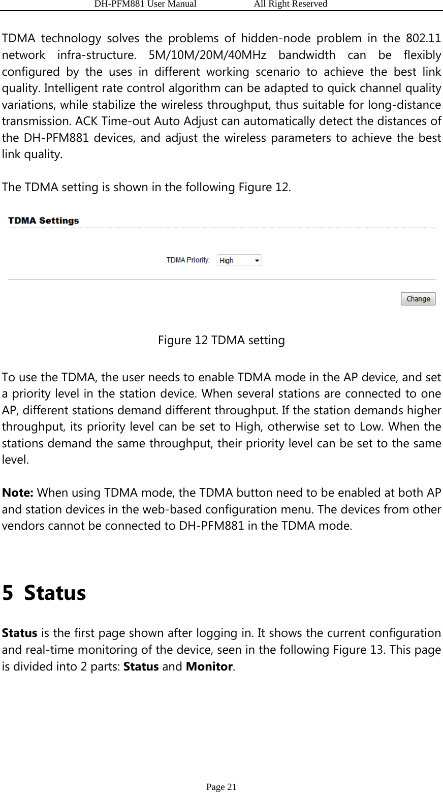                   DH-PFM881 User Manual            All Right Reserved Page 21 TDMA technology solves the problems of hidden-node problem in the 802.11 network infra-structure. 5M/10M/20M/40MHz bandwidth can be flexibly configured by the uses in different working scenario to achieve the best link quality. Intelligent rate control algorithm can be adapted to quick channel quality variations, while stabilize the wireless throughput, thus suitable for long-distance transmission. ACK Time-out Auto Adjust can automatically detect the distances of the DH-PFM881 devices, and adjust the wireless parameters to achieve the best link quality. The TDMA setting is shown in the following Figure 12.  Figure 12 TDMA setting To use the TDMA, the user needs to enable TDMA mode in the AP device, and set a priority level in the station device. When several stations are connected to one AP, different stations demand different throughput. If the station demands higher throughput, its priority level can be set to High, otherwise set to Low. When the stations demand the same throughput, their priority level can be set to the same level. Note: When using TDMA mode, the TDMA button need to be enabled at both AP and station devices in the web-based configuration menu. The devices from other vendors cannot be connected to DH-PFM881 in the TDMA mode.  5 Status Status is the first page shown after logging in. It shows the current configuration and real-time monitoring of the device, seen in the following Figure 13. This page is divided into 2 parts: Status and Monitor. 