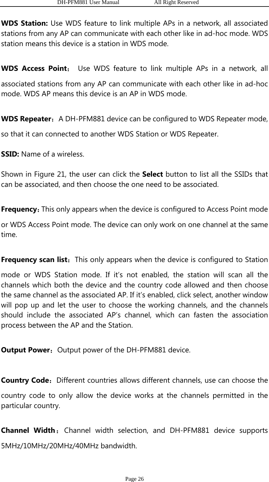                   DH-PFM881 User Manual            All Right Reserved Page 26 WDS Station: Use WDS feature to link multiple APs in a network, all associated stations from any AP can communicate with each other like in ad-hoc mode. WDS station means this device is a station in WDS mode. WDS Access Point： Use WDS feature to link multiple APs in a network, all associated stations from any AP can communicate with each other like in ad-hoc mode. WDS AP means this device is an AP in WDS mode. WDS Repeater：A DH-PFM881 device can be configured to WDS Repeater mode, so that it can connected to another WDS Station or WDS Repeater. SSID: Name of a wireless.   Shown in Figure 21, the user can click the Select button to list all the SSIDs that can be associated, and then choose the one need to be associated. Frequency：This only appears when the device is configured to Access Point mode or WDS Access Point mode. The device can only work on one channel at the same time. Frequency scan list：This only appears when the device is configured to Station mode or WDS Station mode. If it’s not enabled, the station will scan all the channels which both the device and the country code allowed and then choose the same channel as the associated AP. If it’s enabled, click select, another window will pop up and let the user to choose the working channels, and the channels should include the associated AP’s channel, which can fasten the association process between the AP and the Station. Output Power：Output power of the DH-PFM881 device.   Country Code：Different countries allows different channels, use can choose the country code to only allow the device works at the channels permitted in the particular country. Channel Width：Channel width selection, and DH-PFM881 device supports 5MHz/10MHz/20MHz/40MHz bandwidth. 