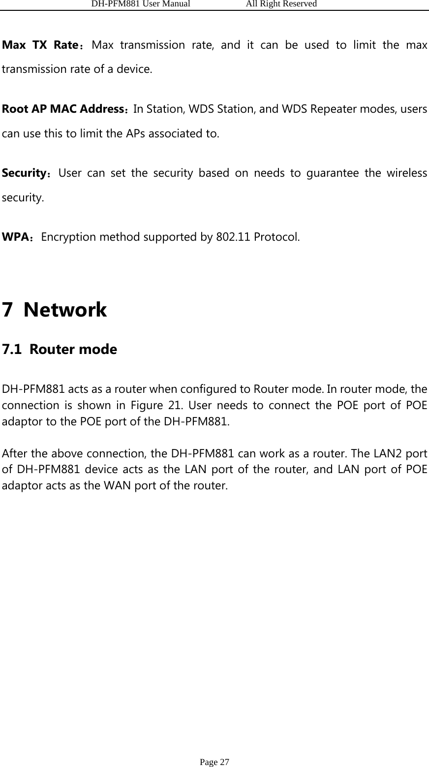                   DH-PFM881 User Manual            All Right Reserved Page 27 Max TX Rate：Max transmission rate, and it can be used to limit the max transmission rate of a device. Root AP MAC Address：In Station, WDS Station, and WDS Repeater modes, users can use this to limit the APs associated to. Security：User can set the security based on needs to guarantee the wireless security. WPA：Encryption method supported by 802.11 Protocol.  7 Network 7.1 Router mode DH-PFM881 acts as a router when configured to Router mode. In router mode, the connection is shown in Figure 21. User needs to connect the POE port of POE adaptor to the POE port of the DH-PFM881.   After the above connection, the DH-PFM881 can work as a router. The LAN2 port of DH-PFM881 device acts as the LAN port of the router, and LAN port of POE adaptor acts as the WAN port of the router. 