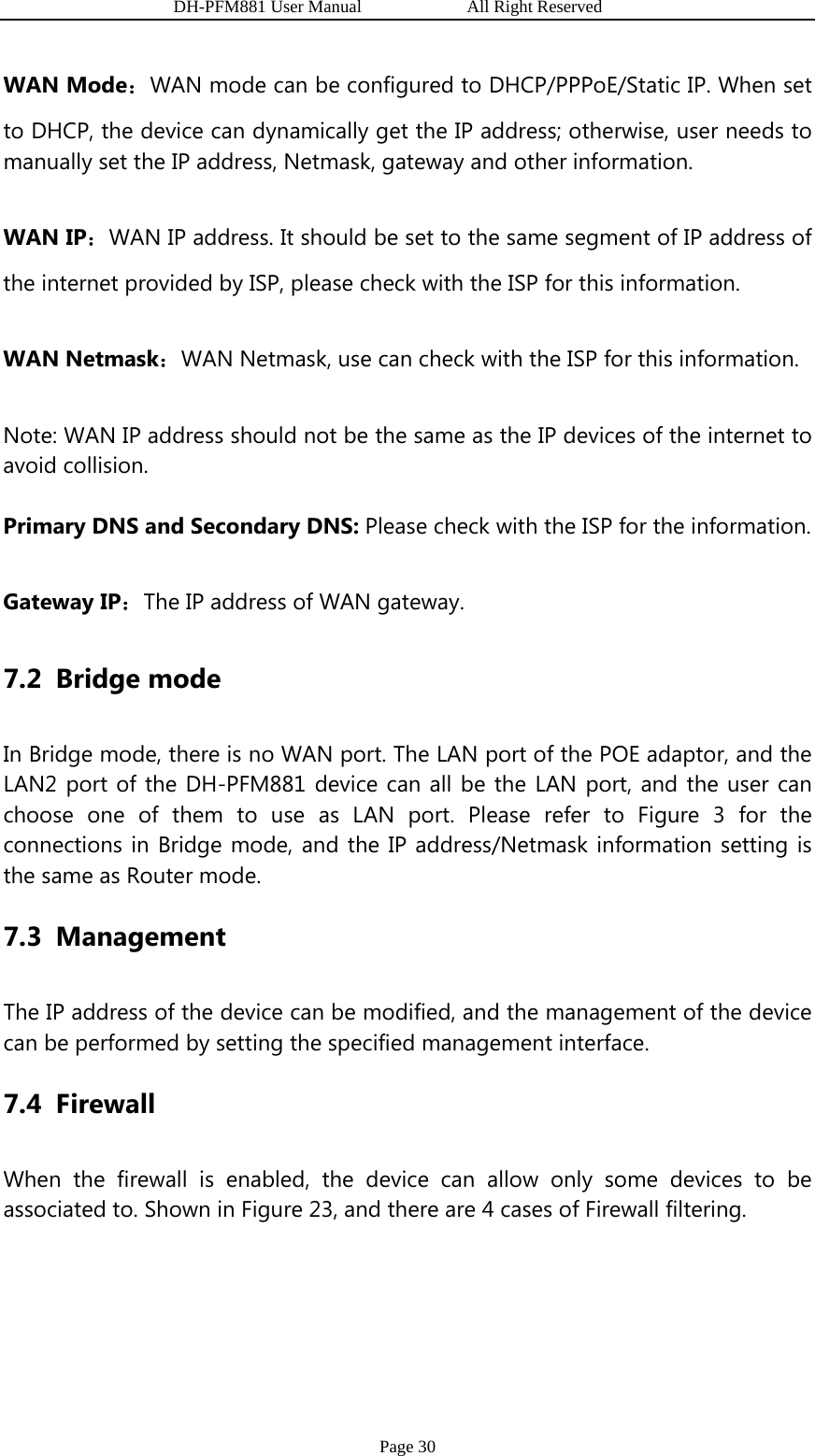                   DH-PFM881 User Manual            All Right Reserved Page 30 WAN Mode：WAN mode can be configured to DHCP/PPPoE/Static IP. When set to DHCP, the device can dynamically get the IP address; otherwise, user needs to manually set the IP address, Netmask, gateway and other information. WAN IP：WAN IP address. It should be set to the same segment of IP address of the internet provided by ISP, please check with the ISP for this information. WAN Netmask：WAN Netmask, use can check with the ISP for this information. Note: WAN IP address should not be the same as the IP devices of the internet to avoid collision. Primary DNS and Secondary DNS: Please check with the ISP for the information. Gateway IP：The IP address of WAN gateway. 7.2 Bridge mode In Bridge mode, there is no WAN port. The LAN port of the POE adaptor, and the LAN2 port of the DH-PFM881 device can all be the LAN port, and the user can choose one of them to use as LAN port. Please refer to Figure 3 for the connections in Bridge mode, and the IP address/Netmask information setting is the same as Router mode. 7.3 Management The IP address of the device can be modified, and the management of the device can be performed by setting the specified management interface.   7.4 Firewall When the firewall is enabled, the device can allow only some devices to be associated to. Shown in Figure 23, and there are 4 cases of Firewall filtering.   
