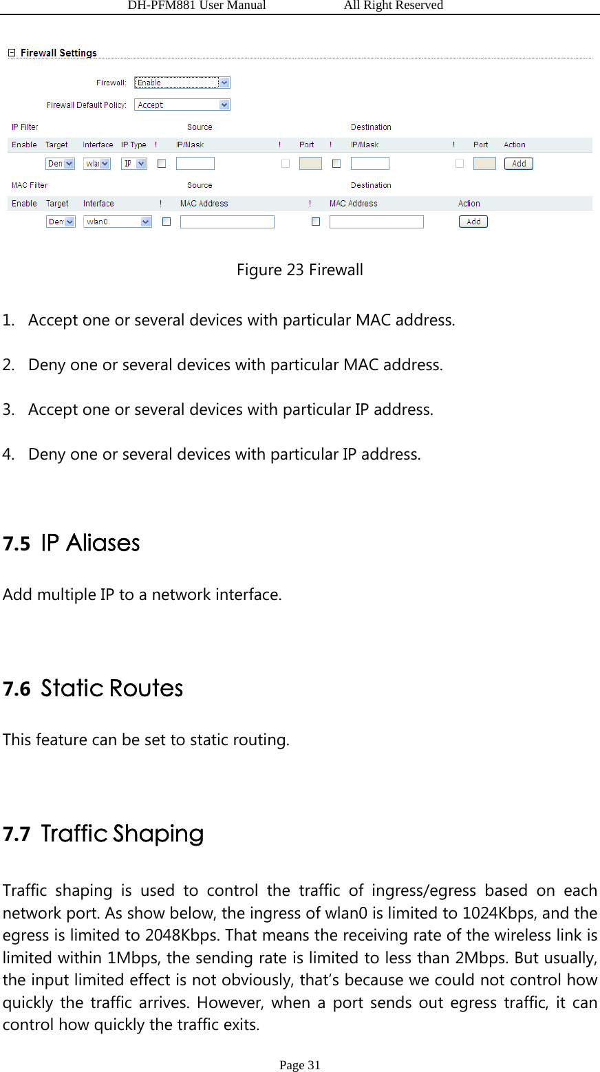                   DH-PFM881 User Manual            All Right Reserved Page 31  Figure 23 Firewall 1. Accept one or several devices with particular MAC address. 2. Deny one or several devices with particular MAC address. 3. Accept one or several devices with particular IP address. 4. Deny one or several devices with particular IP address.  7.5 IP Aliases Add multiple IP to a network interface.  7.6 Static Routes This feature can be set to static routing.  7.7 Traffic Shaping Traffic shaping is used to control the traffic of ingress/egress based on each network port. As show below, the ingress of wlan0 is limited to 1024Kbps, and the egress is limited to 2048Kbps. That means the receiving rate of the wireless link is limited within 1Mbps, the sending rate is limited to less than 2Mbps. But usually, the input limited effect is not obviously, that’s because we could not control how quickly the traffic arrives. However, when a port sends out egress traffic, it can control how quickly the traffic exits. 