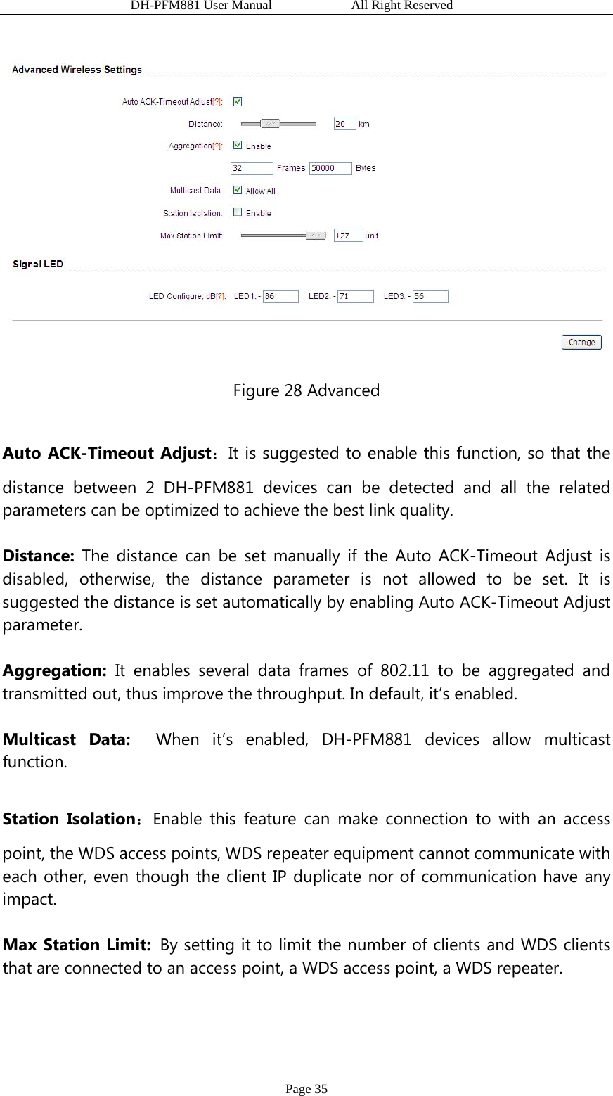                   DH-PFM881 User Manual            All Right Reserved Page 35  Figure 28 Advanced Auto ACK-Timeout Adjust：It is suggested to enable this function, so that the distance between 2 DH-PFM881 devices can be detected and all the related parameters can be optimized to achieve the best link quality. Distance:  The distance can be set manually if the Auto ACK-Timeout Adjust is disabled, otherwise, the distance parameter is not allowed to be set. It is suggested the distance is set automatically by enabling Auto ACK-Timeout Adjust parameter. Aggregation: It enables several data frames of 802.11 to be aggregated and transmitted out, thus improve the throughput. In default, it’s enabled.   Multicast Data:  When it’s enabled, DH-PFM881 devices allow multicast function. Station Isolation：Enable this feature can make connection to with an access point, the WDS access points, WDS repeater equipment cannot communicate with each other, even though the client IP duplicate nor of communication have any impact. Max Station Limit: By setting it to limit the number of clients and WDS clients that are connected to an access point, a WDS access point, a WDS repeater. 