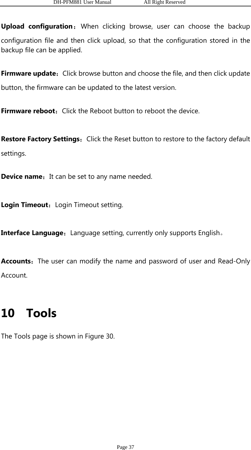                   DH-PFM881 User Manual            All Right Reserved Page 37 Upload configuration：When clicking browse, user can choose the backup configuration file and then click upload, so that the configuration stored in the backup file can be applied.   Firmware update：Click browse button and choose the file, and then click update button, the firmware can be updated to the latest version.   Firmware reboot：Click the Reboot button to reboot the device. Restore Factory Settings：Click the Reset button to restore to the factory default settings. Device name：It can be set to any name needed. Login Timeout：Login Timeout setting.   Interface Language：Language setting, currently only supports English。 Accounts：The user can modify the name and password of user and Read-Only Account.  10 Tools The Tools page is shown in Figure 30. 