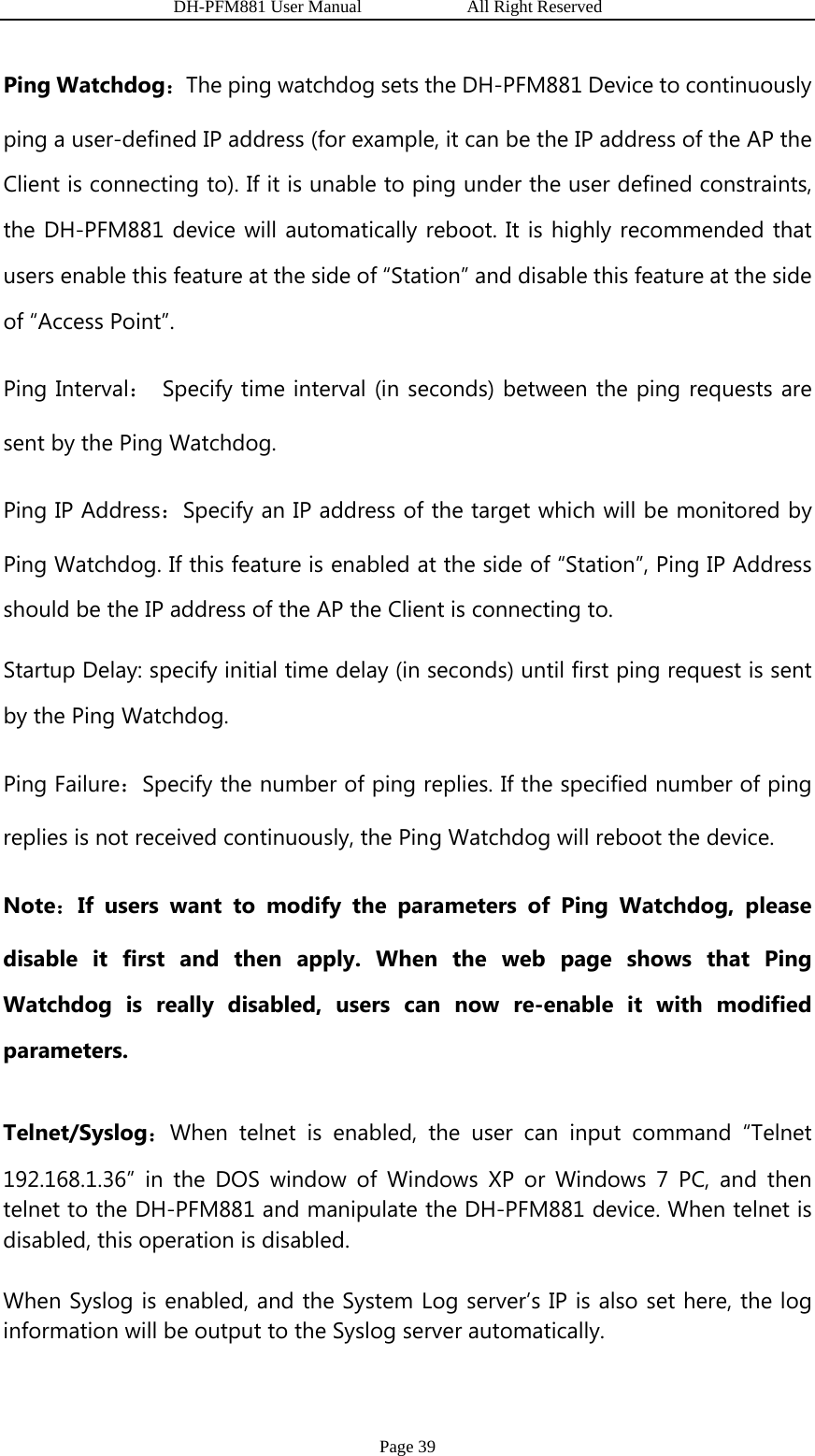                   DH-PFM881 User Manual            All Right Reserved Page 39 Ping Watchdog：The ping watchdog sets the DH-PFM881 Device to continuously ping a user-defined IP address (for example, it can be the IP address of the AP the Client is connecting to). If it is unable to ping under the user defined constraints, the DH-PFM881 device will automatically reboot. It is highly recommended that users enable this feature at the side of “Station” and disable this feature at the side of “Access Point”. Ping Interval： Specify time interval (in seconds) between the ping requests are sent by the Ping Watchdog. Ping IP Address：Specify an IP address of the target which will be monitored by Ping Watchdog. If this feature is enabled at the side of “Station”, Ping IP Address should be the IP address of the AP the Client is connecting to. Startup Delay: specify initial time delay (in seconds) until first ping request is sent by the Ping Watchdog. Ping Failure：Specify the number of ping replies. If the specified number of ping replies is not received continuously, the Ping Watchdog will reboot the device. Note：If users want to modify the parameters of Ping Watchdog, please disable it first and then apply. When the web page shows that Ping Watchdog is really disabled, users can now re-enable it with modified parameters.  Telnet/Syslog：When telnet is enabled, the user can input command “Telnet 192.168.1.36” in the DOS window of Windows XP or Windows 7 PC, and then telnet to the DH-PFM881 and manipulate the DH-PFM881 device. When telnet is disabled, this operation is disabled.  When Syslog is enabled, and the System Log server’s IP is also set here, the log information will be output to the Syslog server automatically.   