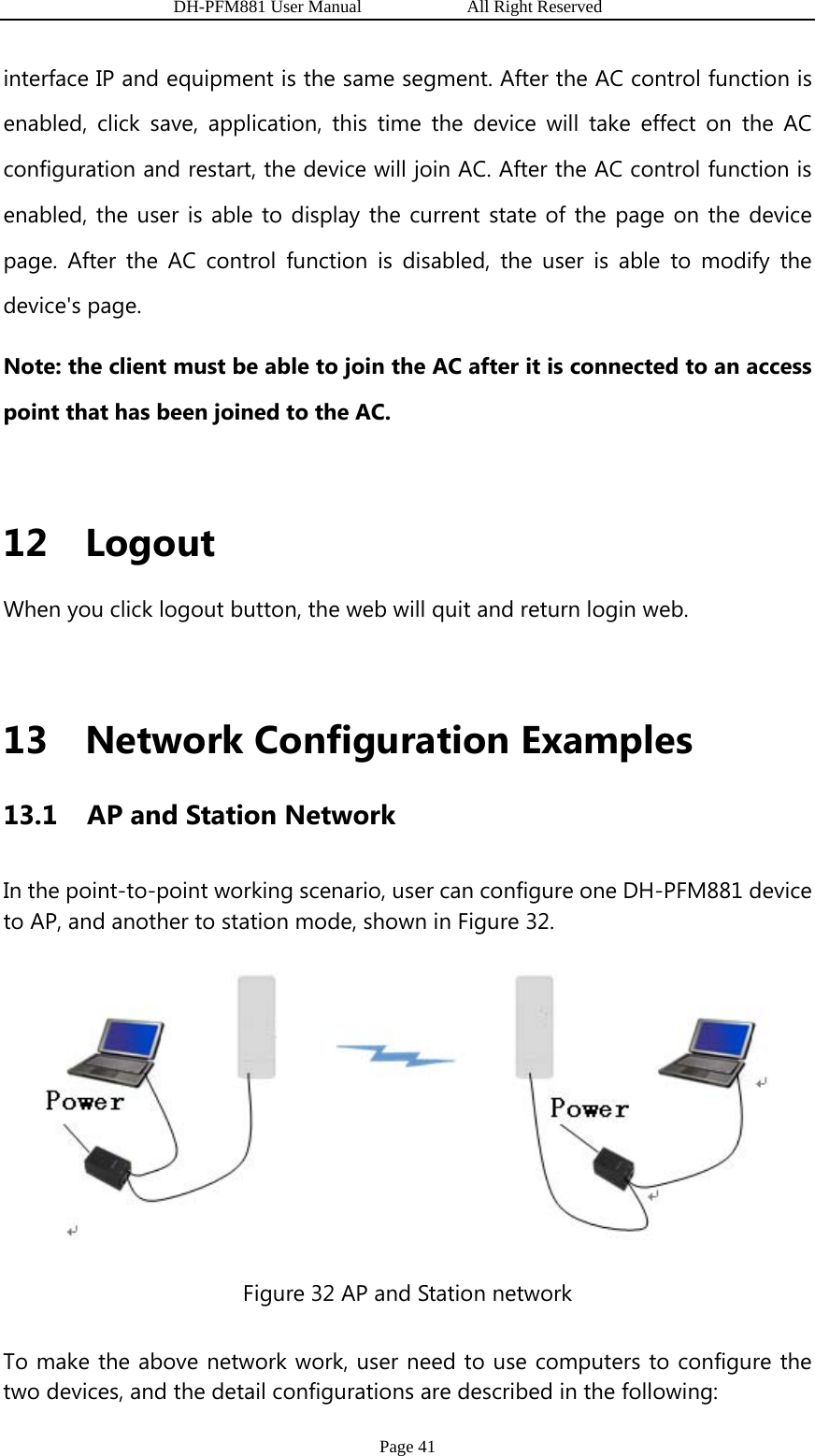                   DH-PFM881 User Manual            All Right Reserved Page 41 interface IP and equipment is the same segment. After the AC control function is enabled, click save, application, this time the device will take effect on the AC configuration and restart, the device will join AC. After the AC control function is enabled, the user is able to display the current state of the page on the device page. After the AC control function is disabled, the user is able to modify the device&apos;s page.   Note: the client must be able to join the AC after it is connected to an access point that has been joined to the AC.  12 Logout When you click logout button, the web will quit and return login web.  13 Network Configuration Examples 13.1   AP and Station Network In the point-to-point working scenario, user can configure one DH-PFM881 device to AP, and another to station mode, shown in Figure 32.    Figure 32 AP and Station network To make the above network work, user need to use computers to configure the two devices, and the detail configurations are described in the following: 