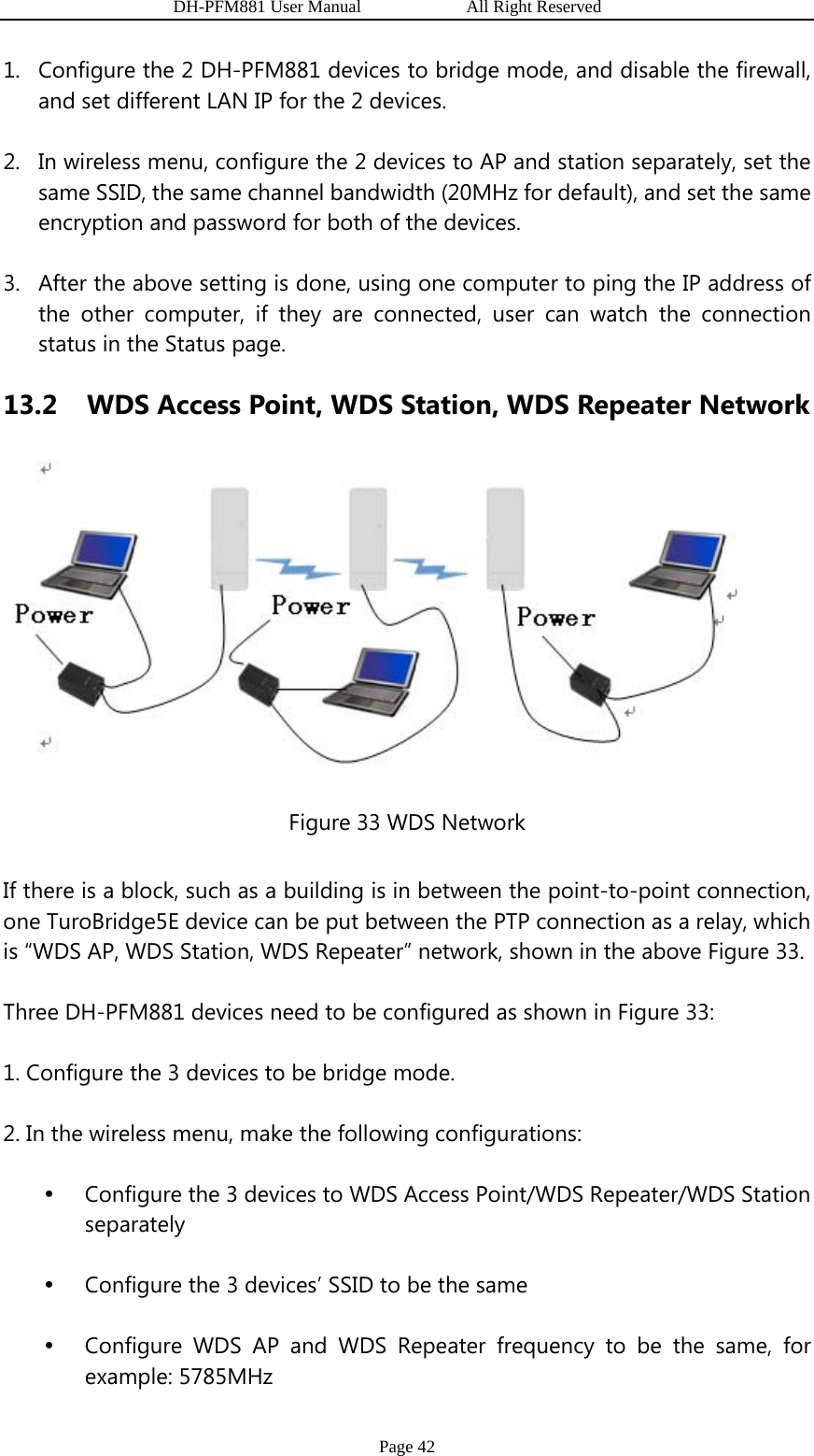                   DH-PFM881 User Manual            All Right Reserved Page 42 1. Configure the 2 DH-PFM881 devices to bridge mode, and disable the firewall, and set different LAN IP for the 2 devices. 2. In wireless menu, configure the 2 devices to AP and station separately, set the same SSID, the same channel bandwidth (20MHz for default), and set the same encryption and password for both of the devices.   3. After the above setting is done, using one computer to ping the IP address of the other computer, if they are connected, user can watch the connection status in the Status page. 13.2   WDS Access Point, WDS Station, WDS Repeater Network  Figure 33 WDS Network If there is a block, such as a building is in between the point-to-point connection, one TuroBridge5E device can be put between the PTP connection as a relay, which is “WDS AP, WDS Station, WDS Repeater” network, shown in the above Figure 33. Three DH-PFM881 devices need to be configured as shown in Figure 33: 1. Configure the 3 devices to be bridge mode. 2. In the wireless menu, make the following configurations: y Configure the 3 devices to WDS Access Point/WDS Repeater/WDS Station separately y Configure the 3 devices’ SSID to be the same y Configure WDS AP and WDS Repeater frequency to be the same, for example: 5785MHz 