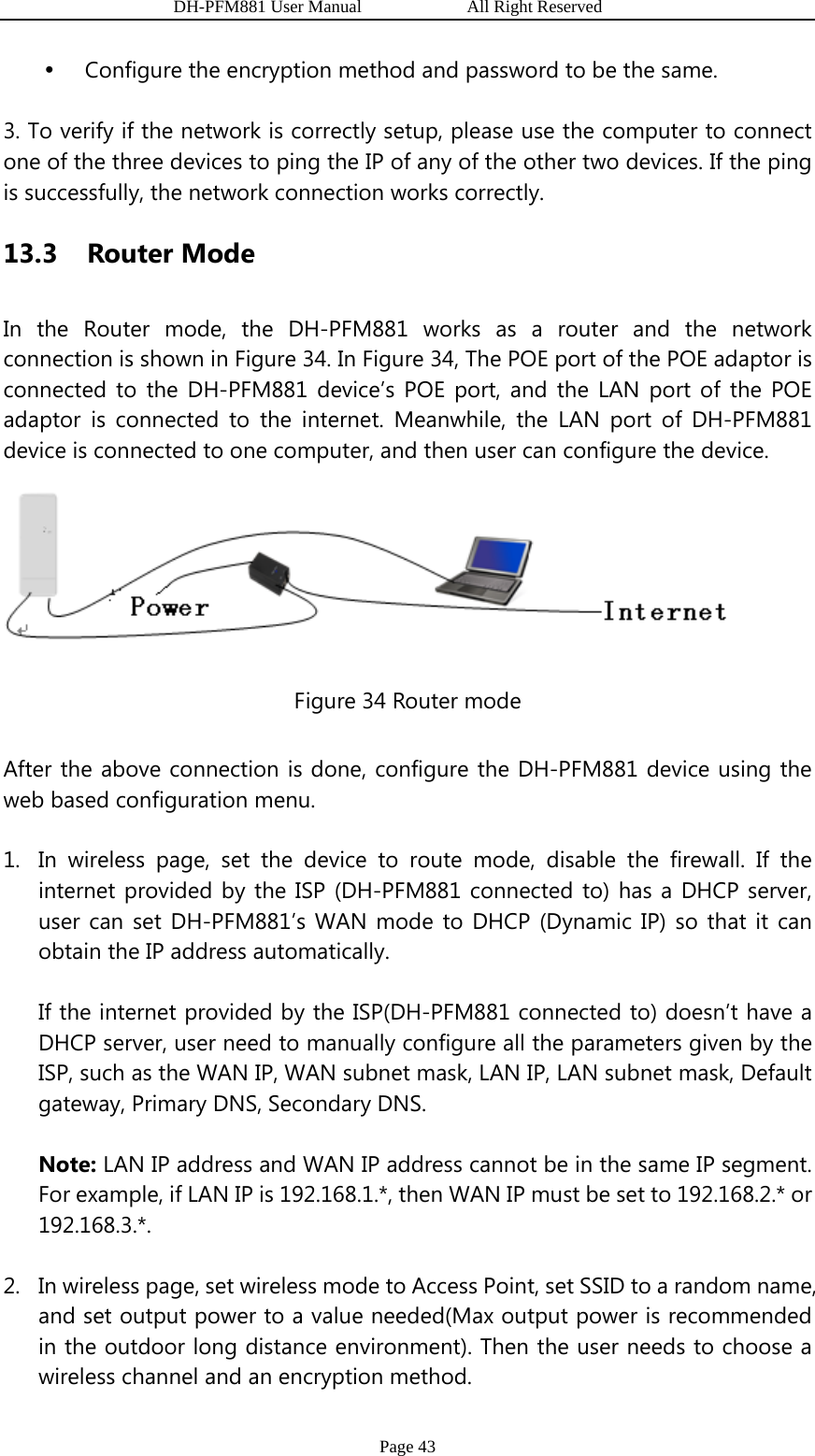                   DH-PFM881 User Manual            All Right Reserved Page 43 y Configure the encryption method and password to be the same. 3. To verify if the network is correctly setup, please use the computer to connect one of the three devices to ping the IP of any of the other two devices. If the ping is successfully, the network connection works correctly. 13.3  Router Mode In the Router mode, the DH-PFM881 works as a router and the network connection is shown in Figure 34. In Figure 34, The POE port of the POE adaptor is connected to the DH-PFM881 device’s POE port, and the LAN port of the POE adaptor is connected to the internet. Meanwhile, the LAN port of DH-PFM881 device is connected to one computer, and then user can configure the device.  Figure 34 Router mode After the above connection is done, configure the DH-PFM881 device using the web based configuration menu. 1. In wireless page, set the device to route mode, disable the firewall. If the internet provided by the ISP (DH-PFM881 connected to) has a DHCP server, user can set DH-PFM881’s WAN mode to DHCP (Dynamic IP) so that it can obtain the IP address automatically. If the internet provided by the ISP(DH-PFM881 connected to) doesn’t have a DHCP server, user need to manually configure all the parameters given by the ISP, such as the WAN IP, WAN subnet mask, LAN IP, LAN subnet mask, Default gateway, Primary DNS, Secondary DNS. Note: LAN IP address and WAN IP address cannot be in the same IP segment. For example, if LAN IP is 192.168.1.*, then WAN IP must be set to 192.168.2.* or 192.168.3.*. 2. In wireless page, set wireless mode to Access Point, set SSID to a random name, and set output power to a value needed(Max output power is recommended in the outdoor long distance environment). Then the user needs to choose a wireless channel and an encryption method. 