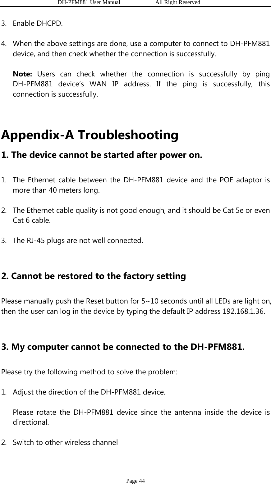                   DH-PFM881 User Manual            All Right Reserved Page 44 3. Enable DHCPD. 4. When the above settings are done, use a computer to connect to DH-PFM881 device, and then check whether the connection is successfully.   Note: Users can check whether the connection is successfully by ping DH-PFM881 device’s WAN IP address. If the ping is successfully, this connection is successfully.  Appendix-A Troubleshooting 1. The device cannot be started after power on.   1. The Ethernet cable between the DH-PFM881 device and the POE adaptor is more than 40 meters long. 2. The Ethernet cable quality is not good enough, and it should be Cat 5e or even Cat 6 cable. 3. The RJ-45 plugs are not well connected.  2. Cannot be restored to the factory setting Please manually push the Reset button for 5~10 seconds until all LEDs are light on, then the user can log in the device by typing the default IP address 192.168.1.36.  3. My computer cannot be connected to the DH-PFM881. Please try the following method to solve the problem: 1. Adjust the direction of the DH-PFM881 device. Please rotate the DH-PFM881 device since the antenna inside the device is directional. 2. Switch to other wireless channel 