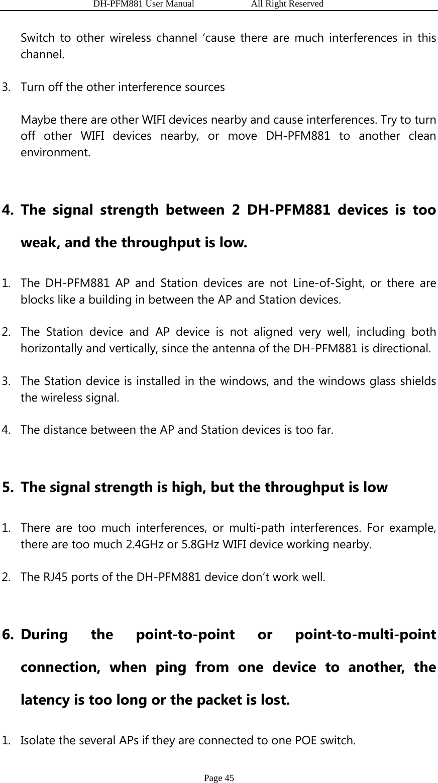                   DH-PFM881 User Manual            All Right Reserved Page 45 Switch to other wireless channel ‘cause there are much interferences in this channel. 3. Turn off the other interference sources Maybe there are other WIFI devices nearby and cause interferences. Try to turn off other WIFI devices nearby, or move DH-PFM881 to another clean environment.   4. The signal strength between 2 DH-PFM881 devices is too weak, and the throughput is low. 1. The DH-PFM881 AP and Station devices are not Line-of-Sight, or there are blocks like a building in between the AP and Station devices. 2. The Station device and AP device is not aligned very well, including both horizontally and vertically, since the antenna of the DH-PFM881 is directional. 3. The Station device is installed in the windows, and the windows glass shields the wireless signal. 4. The distance between the AP and Station devices is too far.  5. The signal strength is high, but the throughput is low 1. There are too much interferences, or multi-path interferences. For example, there are too much 2.4GHz or 5.8GHz WIFI device working nearby. 2. The RJ45 ports of the DH-PFM881 device don’t work well.  6. During the point-to-point or point-to-multi-point connection, when ping from one device to another, the latency is too long or the packet is lost. 1. Isolate the several APs if they are connected to one POE switch. 