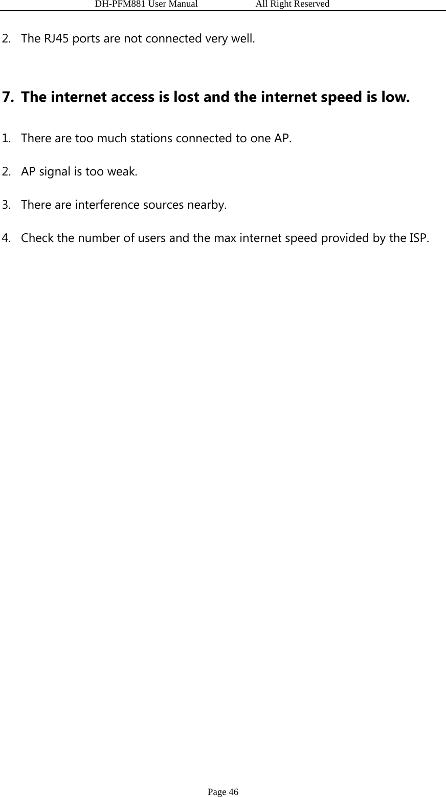                   DH-PFM881 User Manual            All Right Reserved Page 46 2. The RJ45 ports are not connected very well.  7. The internet access is lost and the internet speed is low. 1. There are too much stations connected to one AP. 2. AP signal is too weak. 3. There are interference sources nearby. 4. Check the number of users and the max internet speed provided by the ISP.           