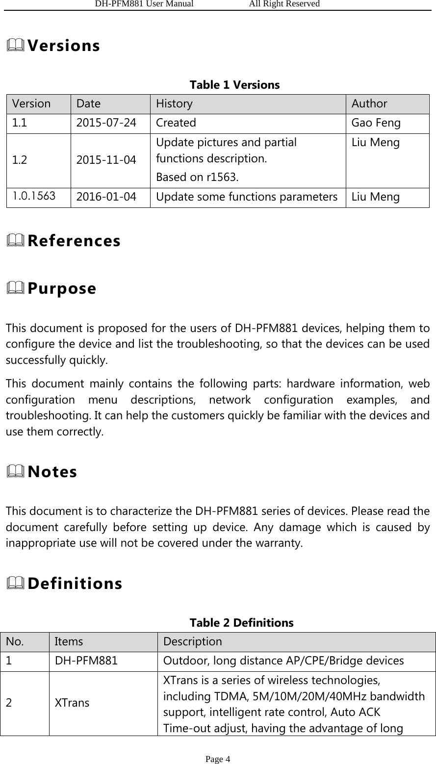                   DH-PFM881 User Manual            All Right Reserved Page 4  Versions Table 1 Versions Version  Date  History  Author 1.1 2015-07-24 Created  Gao Feng 1.2 2015-11-04 Update pictures and partial functions description. Based on r1563. Liu Meng 1.0.1563 2016-01-04  Update some functions parameters Liu Meng  References  Purpose This document is proposed for the users of DH-PFM881 devices, helping them to configure the device and list the troubleshooting, so that the devices can be used successfully quickly. This document mainly contains the following parts: hardware information, web configuration menu descriptions, network configuration examples, and troubleshooting. It can help the customers quickly be familiar with the devices and use them correctly.  Notes This document is to characterize the DH-PFM881 series of devices. Please read the document carefully before setting up device. Any damage which is caused by inappropriate use will not be covered under the warranty.  Definitions Table 2 Definitions   No.  Items  Description 1  DH-PFM881  Outdoor, long distance AP/CPE/Bridge devices 2 XTrans XTrans is a series of wireless technologies, including TDMA, 5M/10M/20M/40MHz bandwidth support, intelligent rate control, Auto ACK Time-out adjust, having the advantage of long 