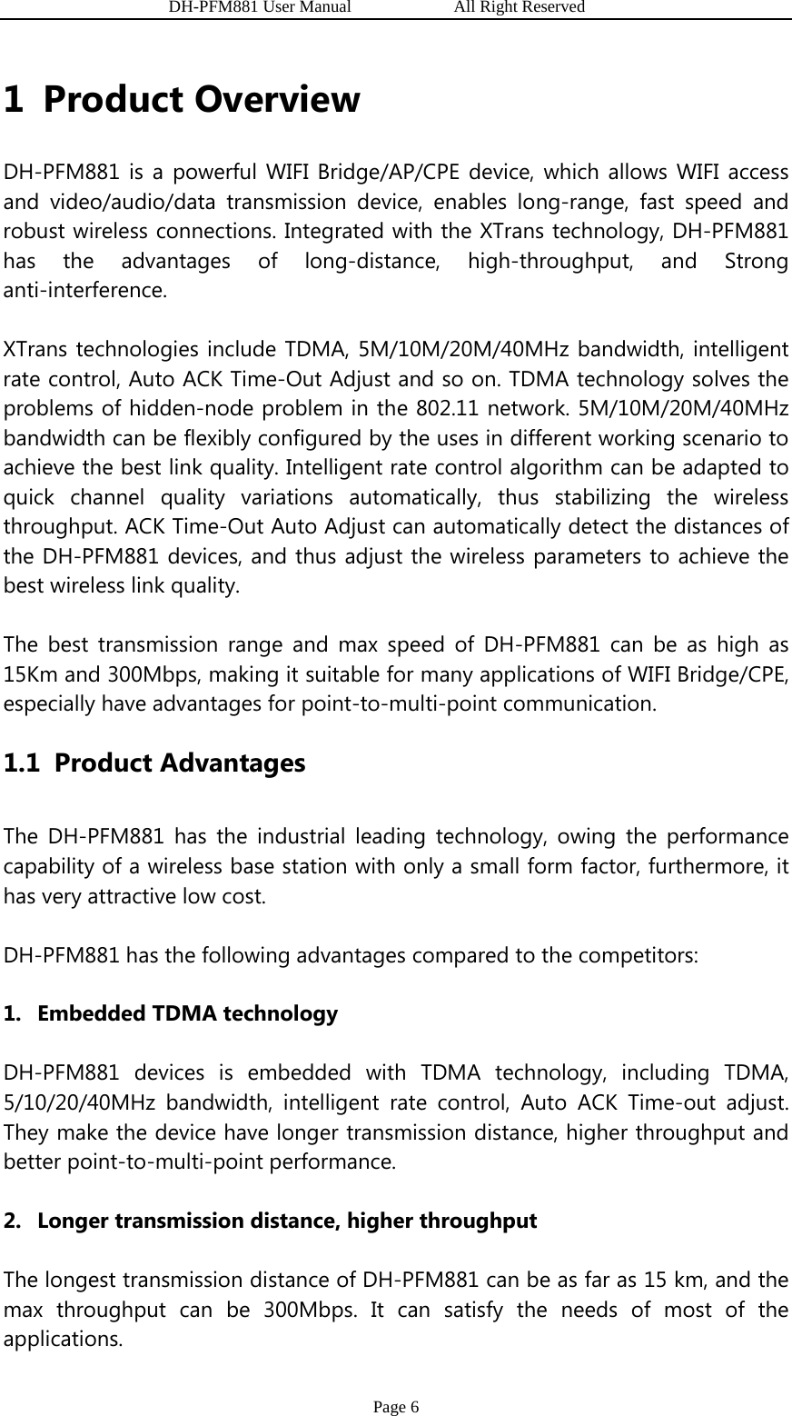                   DH-PFM881 User Manual            All Right Reserved Page 6 1 Product Overview DH-PFM881 is a powerful WIFI Bridge/AP/CPE device, which allows WIFI access and video/audio/data transmission device, enables long-range, fast speed and robust wireless connections. Integrated with the XTrans technology, DH-PFM881 has the advantages of long-distance, high-throughput, and Strong anti-interference. XTrans technologies include TDMA, 5M/10M/20M/40MHz bandwidth, intelligent rate control, Auto ACK Time-Out Adjust and so on. TDMA technology solves the problems of hidden-node problem in the 802.11 network. 5M/10M/20M/40MHz bandwidth can be flexibly configured by the uses in different working scenario to achieve the best link quality. Intelligent rate control algorithm can be adapted to quick channel quality variations automatically, thus stabilizing the wireless throughput. ACK Time-Out Auto Adjust can automatically detect the distances of the DH-PFM881 devices, and thus adjust the wireless parameters to achieve the best wireless link quality. The best transmission range and max speed of DH-PFM881 can be as high as 15Km and 300Mbps, making it suitable for many applications of WIFI Bridge/CPE, especially have advantages for point-to-multi-point communication. 1.1 Product Advantages The DH-PFM881 has the industrial leading technology, owing the performance capability of a wireless base station with only a small form factor, furthermore, it has very attractive low cost. DH-PFM881 has the following advantages compared to the competitors: 1. Embedded TDMA technology DH-PFM881 devices is embedded with TDMA technology, including TDMA, 5/10/20/40MHz bandwidth, intelligent rate control, Auto ACK Time-out adjust. They make the device have longer transmission distance, higher throughput and better point-to-multi-point performance. 2. Longer transmission distance, higher throughput The longest transmission distance of DH-PFM881 can be as far as 15 km, and the max throughput can be 300Mbps. It can satisfy the needs of most of the applications. 