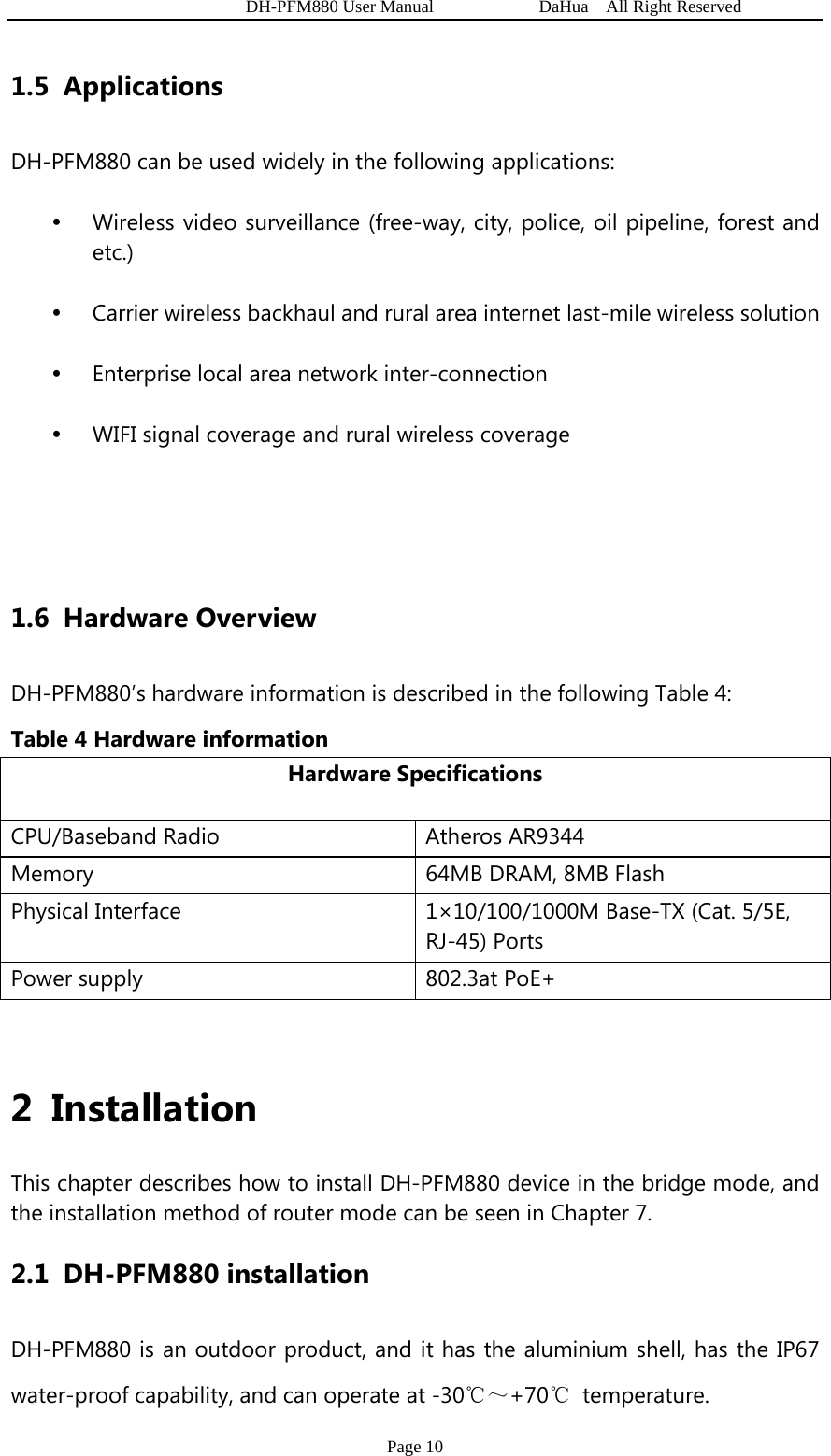   DH-PFM880 User Manual            DaHua  All Right Reserved Page 10 1.5 Applications DH-PFM880 can be used widely in the following applications: y Wireless video surveillance (free-way, city, police, oil pipeline, forest and etc.) y Carrier wireless backhaul and rural area internet last-mile wireless solution y Enterprise local area network inter-connection y WIFI signal coverage and rural wireless coverage   1.6 Hardware Overview DH-PFM880’s hardware information is described in the following Table 4:   Table 4 Hardware information Hardware Specifications CPU/Baseband Radio  Atheros AR9344 Memory  64MB DRAM, 8MB Flash Physical Interface  1×10/100/1000M Base-TX (Cat. 5/5E, RJ-45) Ports Power supply  802.3at PoE+  2 Installation This chapter describes how to install DH-PFM880 device in the bridge mode, and the installation method of router mode can be seen in Chapter 7. 2.1 DH-PFM880 installation DH-PFM880 is an outdoor product, and it has the aluminium shell, has the IP67 water-proof capability, and can operate at -30℃～+70℃ temperature. 