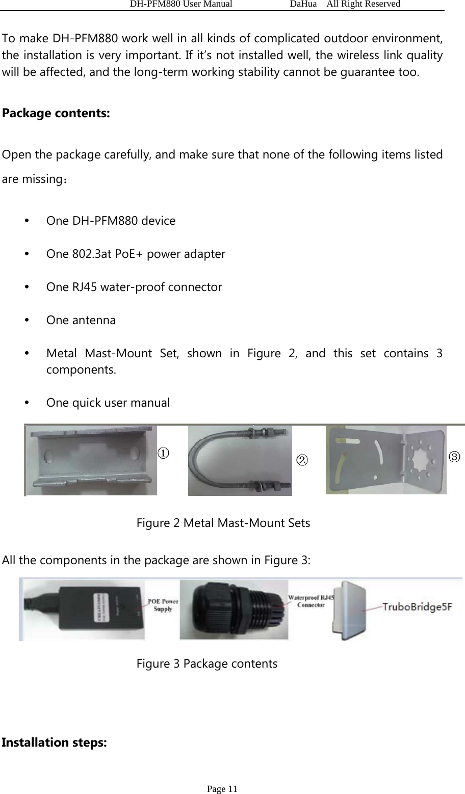   DH-PFM880 User Manual            DaHua  All Right Reserved Page 11 To make DH-PFM880 work well in all kinds of complicated outdoor environment, the installation is very important. If it’s not installed well, the wireless link quality will be affected, and the long-term working stability cannot be guarantee too. Package contents: Open the package carefully, and make sure that none of the following items listed are missing： y One DH-PFM880 device y One 802.3at PoE+ power adapter y One RJ45 water-proof connector y One antenna y Metal Mast-Mount Set, shown in Figure 2, and this set contains 3 components. y One quick user manual  Figure 2 Metal Mast-Mount Sets All the components in the package are shown in Figure 3:  Figure 3 Package contents  Installation steps: 