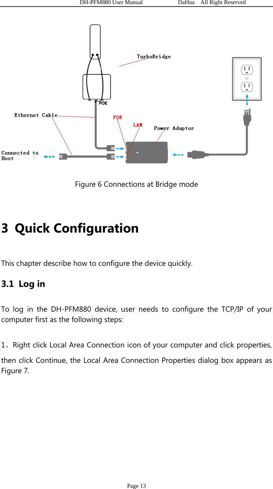   DH-PFM880 User Manual            DaHua  All Right Reserved Page 13  Figure 6 Connections at Bridge mode  3 Quick Configuration  This chapter describe how to configure the device quickly. 3.1 Log in To log in the DH-PFM880 device, user needs to configure the TCP/IP of your computer first as the following steps: 1、Right click Local Area Connection icon of your computer and click properties, then click Continue, the Local Area Connection Properties dialog box appears as Figure 7. 