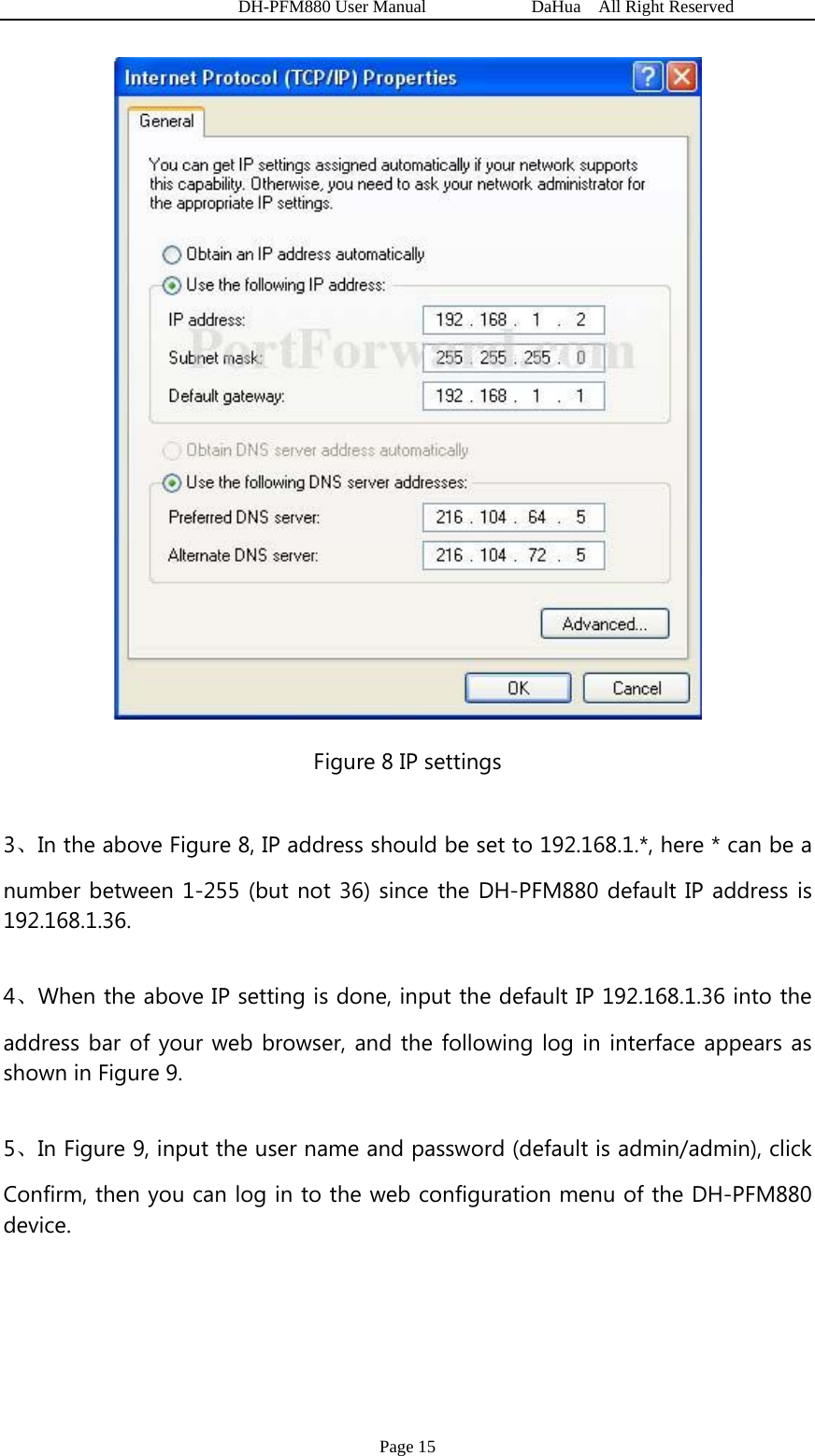   DH-PFM880 User Manual            DaHua  All Right Reserved Page 15  Figure 8 IP settings 3、In the above Figure 8, IP address should be set to 192.168.1.*, here * can be a number between 1-255 (but not 36) since the DH-PFM880 default IP address is 192.168.1.36. 4、When the above IP setting is done, input the default IP 192.168.1.36 into the address bar of your web browser, and the following log in interface appears as shown in Figure 9. 5、In Figure 9, input the user name and password (default is admin/admin), click Confirm, then you can log in to the web configuration menu of the DH-PFM880 device. 