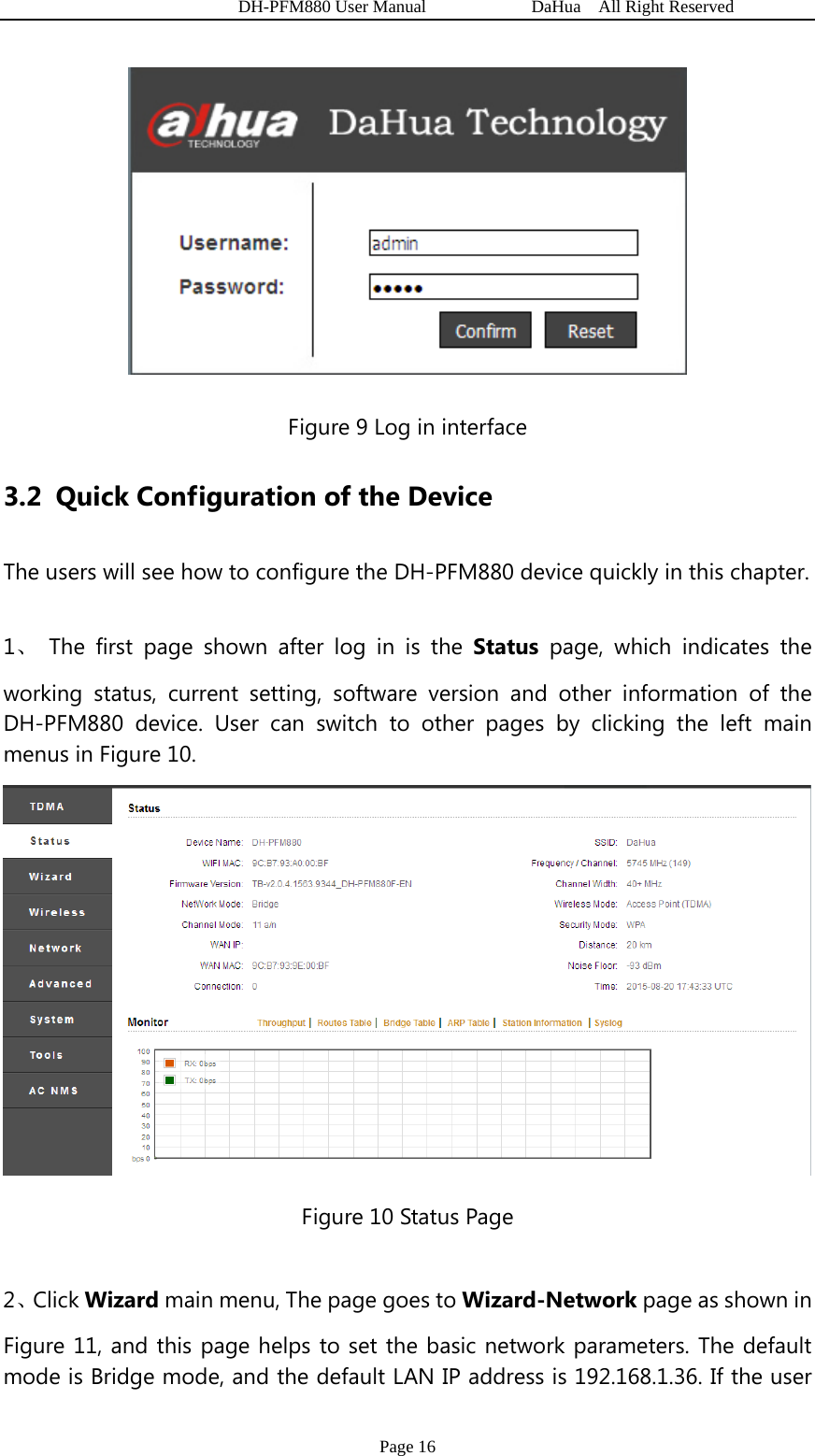   DH-PFM880 User Manual            DaHua  All Right Reserved Page 16  Figure 9 Log in interface 3.2 Quick Configuration of the Device The users will see how to configure the DH-PFM880 device quickly in this chapter. 1、 The first page shown after log in is the Status page, which indicates the working status, current setting, software version and other information of the DH-PFM880 device. User can switch to other pages by clicking the left main menus in Figure 10.  Figure 10 Status Page 2、Click Wizard main menu, The page goes to Wizard-Network page as shown in Figure 11, and this page helps to set the basic network parameters. The default mode is Bridge mode, and the default LAN IP address is 192.168.1.36. If the user 