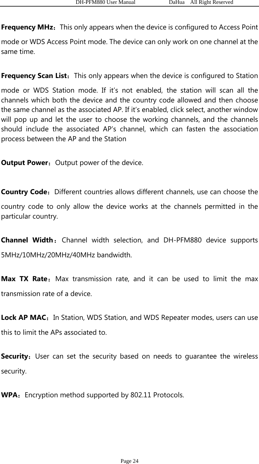   DH-PFM880 User Manual            DaHua  All Right Reserved Page 24 Frequency MHz：This only appears when the device is configured to Access Point mode or WDS Access Point mode. The device can only work on one channel at the same time. Frequency Scan List：This only appears when the device is configured to Station mode or WDS Station mode. If it’s not enabled, the station will scan all the channels which both the device and the country code allowed and then choose the same channel as the associated AP. If it’s enabled, click select, another window will pop up and let the user to choose the working channels, and the channels should include the associated AP’s channel, which can fasten the association process between the AP and the Station   Output Power：Output power of the device.   Country Code：Different countries allows different channels, use can choose the country code to only allow the device works at the channels permitted in the particular country. Channel Width：Channel width selection, and DH-PFM880 device supports 5MHz/10MHz/20MHz/40MHz bandwidth. Max TX Rate：Max transmission rate, and it can be used to limit the max transmission rate of a device. Lock AP MAC：In Station, WDS Station, and WDS Repeater modes, users can use this to limit the APs associated to. Security：User can set the security based on needs to guarantee the wireless security. WPA：Encryption method supported by 802.11 Protocols.  