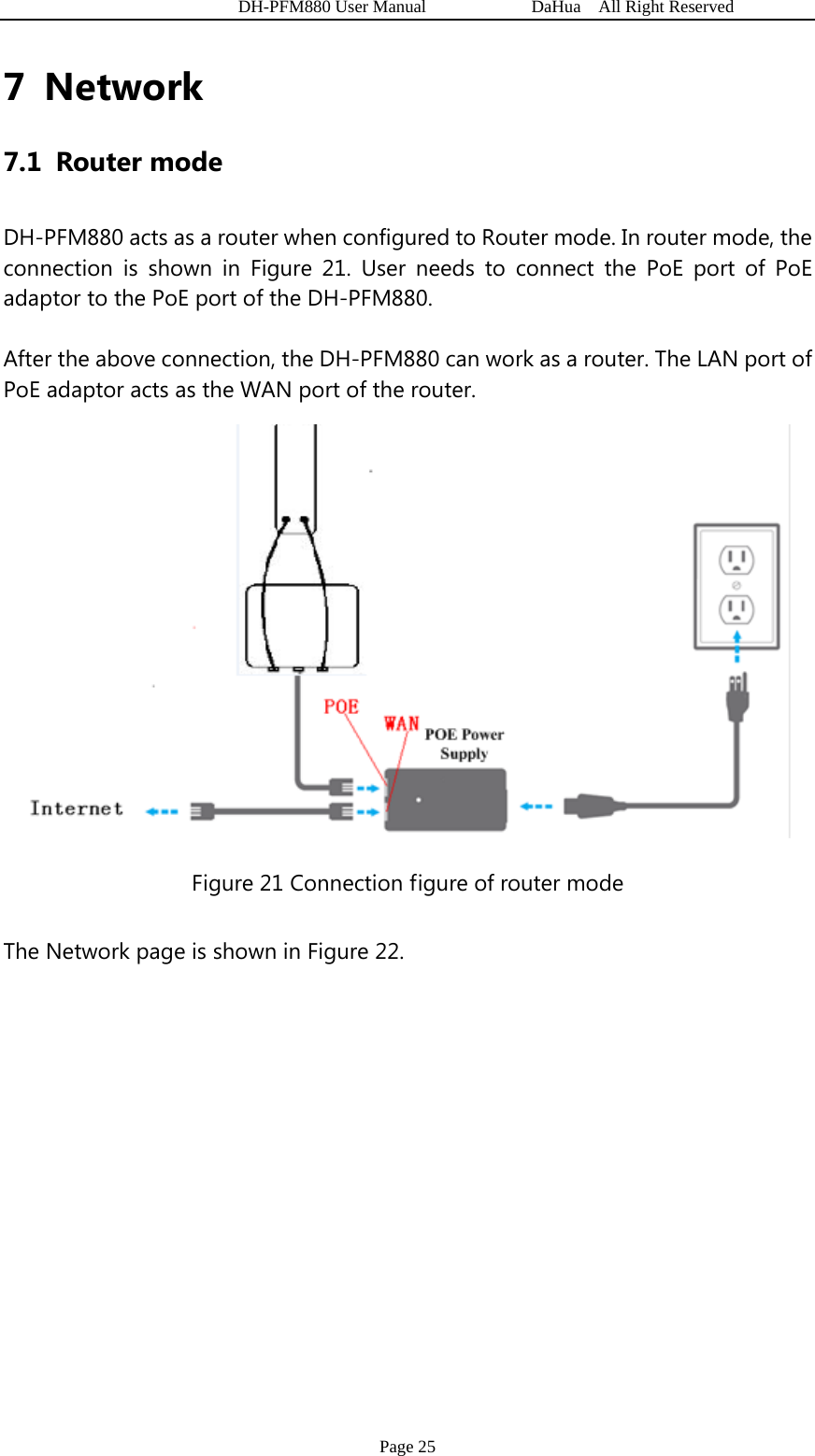   DH-PFM880 User Manual            DaHua  All Right Reserved Page 25 7 Network 7.1 Router mode DH-PFM880 acts as a router when configured to Router mode. In router mode, the connection is shown in Figure 21. User needs to connect the PoE port of PoE adaptor to the PoE port of the DH-PFM880.   After the above connection, the DH-PFM880 can work as a router. The LAN port of PoE adaptor acts as the WAN port of the router.  Figure 21 Connection figure of router mode The Network page is shown in Figure 22. 