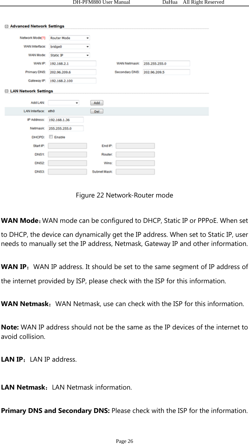   DH-PFM880 User Manual            DaHua  All Right Reserved Page 26  Figure 22 Network-Router mode WAN Mode：WAN mode can be configured to DHCP, Static IP or PPPoE. When set to DHCP, the device can dynamically get the IP address. When set to Static IP, user needs to manually set the IP address, Netmask, Gateway IP and other information. WAN IP：WAN IP address. It should be set to the same segment of IP address of the internet provided by ISP, please check with the ISP for this information. WAN Netmask：WAN Netmask, use can check with the ISP for this information. Note: WAN IP address should not be the same as the IP devices of the internet to avoid collision. LAN IP：LAN IP address. LAN Netmask：LAN Netmask information. Primary DNS and Secondary DNS: Please check with the ISP for the information. 