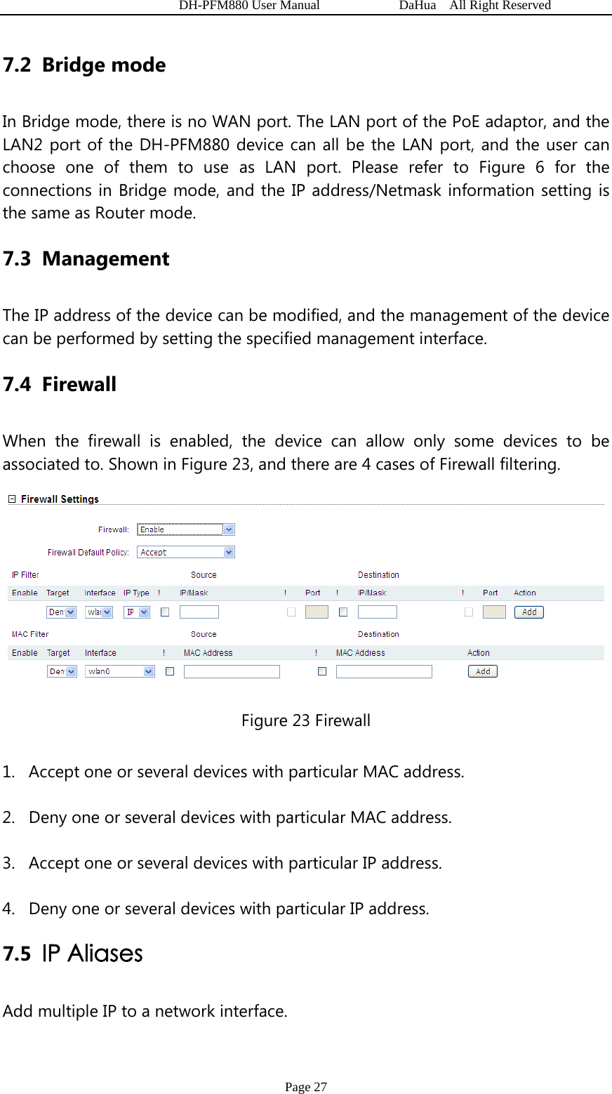   DH-PFM880 User Manual            DaHua  All Right Reserved Page 27 7.2 Bridge mode In Bridge mode, there is no WAN port. The LAN port of the PoE adaptor, and the LAN2 port of the DH-PFM880 device can all be the LAN port, and the user can choose one of them to use as LAN port. Please refer to Figure 6 for the connections in Bridge mode, and the IP address/Netmask information setting is the same as Router mode. 7.3 Management      The IP address of the device can be modified, and the management of the device can be performed by setting the specified management interface. 7.4 Firewall When the firewall is enabled, the device can allow only some devices to be associated to. Shown in Figure 23, and there are 4 cases of Firewall filtering.    Figure 23 Firewall 1. Accept one or several devices with particular MAC address. 2. Deny one or several devices with particular MAC address. 3. Accept one or several devices with particular IP address. 4. Deny one or several devices with particular IP address. 7.5 IP Aliases   Add multiple IP to a network interface. 