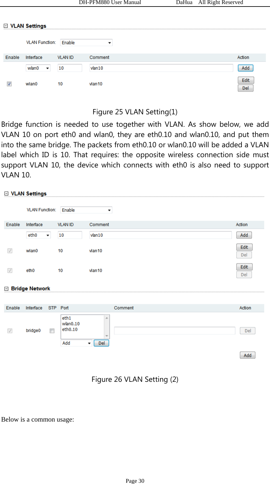   DH-PFM880 User Manual            DaHua  All Right Reserved Page 30  Figure 25 VLAN Setting(1) Bridge function is needed to use together with VLAN. As show below, we add VLAN 10 on port eth0 and wlan0, they are eth0.10 and wlan0.10, and put them into the same bridge. The packets from eth0.10 or wlan0.10 will be added a VLAN label which ID is 10. That requires: the opposite wireless connection side must support VLAN 10, the device which connects with eth0 is also need to support VLAN 10.    Figure 26 VLAN Setting (2)  Below is a common usage: 