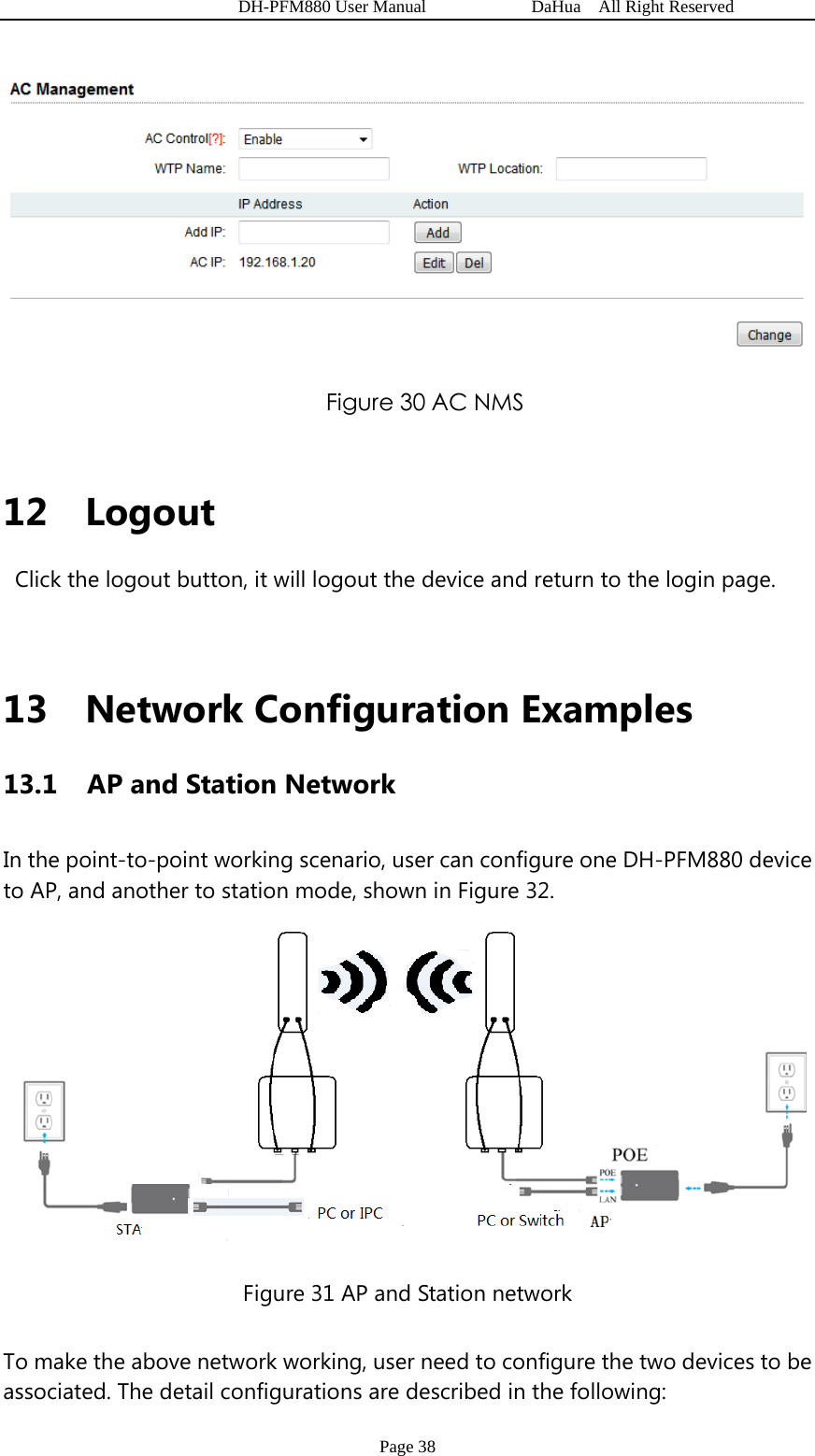   DH-PFM880 User Manual            DaHua  All Right Reserved Page 38  Figure 30 AC NMS  12 Logout  Click the logout button, it will logout the device and return to the login page.  13 Network Configuration Examples 13.1   AP and Station Network In the point-to-point working scenario, user can configure one DH-PFM880 device to AP, and another to station mode, shown in Figure 32.    Figure 31 AP and Station network To make the above network working, user need to configure the two devices to be associated. The detail configurations are described in the following: 