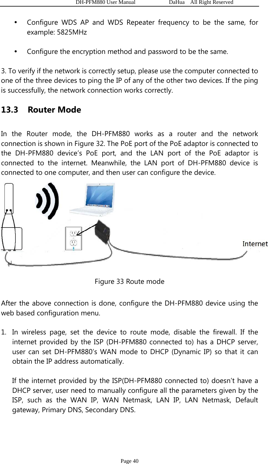   DH-PFM880 User Manual            DaHua  All Right Reserved Page 40 y Configure WDS AP and WDS Repeater frequency to be the same, for example: 5825MHz y Configure the encryption method and password to be the same. 3. To verify if the network is correctly setup, please use the computer connected to one of the three devices to ping the IP of any of the other two devices. If the ping is successfully, the network connection works correctly. 13.3  Router Mode In the Router mode, the DH-PFM880 works as a router and the network connection is shown in Figure 32. The PoE port of the PoE adaptor is connected to the DH-PFM880 device’s PoE port, and the LAN port of the PoE adaptor is connected to the internet. Meanwhile, the LAN port of DH-PFM880 device is connected to one computer, and then user can configure the device.  Figure 33 Route mode After the above connection is done, configure the DH-PFM880 device using the web based configuration menu. 1. In wireless page, set the device to route mode, disable the firewall. If the internet provided by the ISP (DH-PFM880 connected to) has a DHCP server, user can set DH-PFM880’s WAN mode to DHCP (Dynamic IP) so that it can obtain the IP address automatically. If the internet provided by the ISP(DH-PFM880 connected to) doesn’t have a DHCP server, user need to manually configure all the parameters given by the ISP, such as the WAN IP, WAN Netmask, LAN IP, LAN Netmask, Default gateway, Primary DNS, Secondary DNS. 