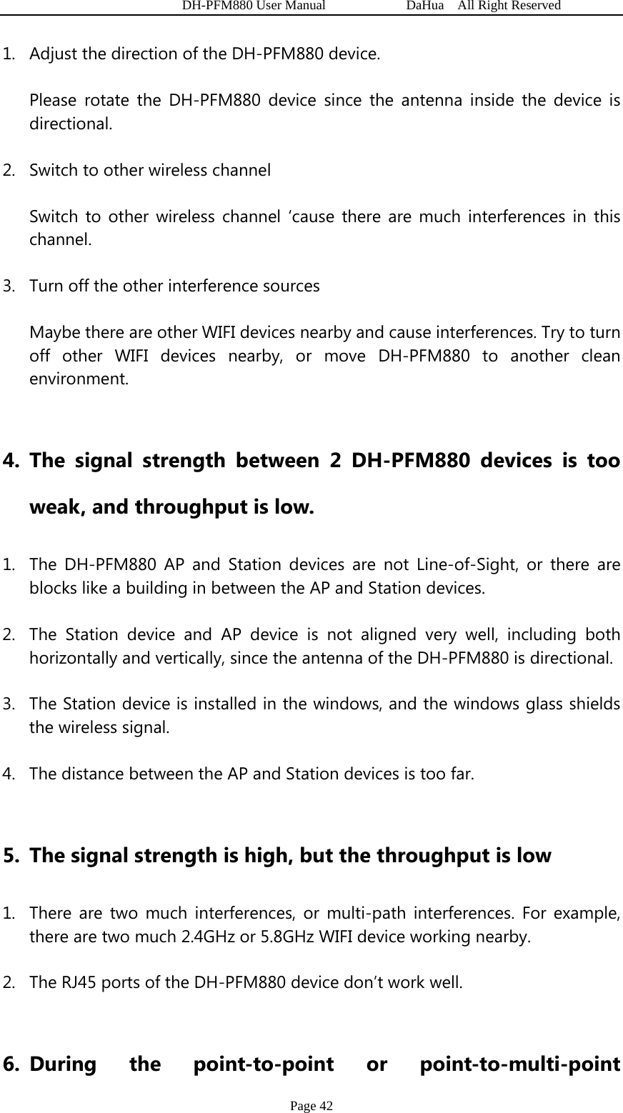   DH-PFM880 User Manual            DaHua  All Right Reserved Page 42 1. Adjust the direction of the DH-PFM880 device. Please rotate the DH-PFM880 device since the antenna inside the device is directional. 2. Switch to other wireless channel Switch to other wireless channel ‘cause there are much interferences in this channel. 3. Turn off the other interference sources Maybe there are other WIFI devices nearby and cause interferences. Try to turn off other WIFI devices nearby, or move DH-PFM880 to another clean environment.   4. The signal strength between 2 DH-PFM880 devices is too weak, and throughput is low. 1. The DH-PFM880 AP and Station devices are not Line-of-Sight, or there are blocks like a building in between the AP and Station devices. 2. The Station device and AP device is not aligned very well, including both horizontally and vertically, since the antenna of the DH-PFM880 is directional. 3. The Station device is installed in the windows, and the windows glass shields the wireless signal. 4. The distance between the AP and Station devices is too far.  5. The signal strength is high, but the throughput is low 1. There are two much interferences, or multi-path interferences. For example, there are two much 2.4GHz or 5.8GHz WIFI device working nearby. 2. The RJ45 ports of the DH-PFM880 device don’t work well.  6. During the point-to-point or point-to-multi-point 