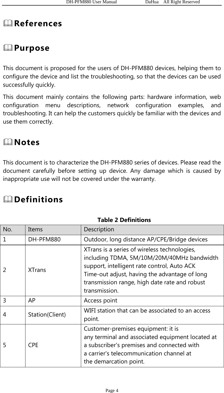   DH-PFM880 User Manual            DaHua  All Right Reserved Page 4  References  Purpose This document is proposed for the users of DH-PFM880 devices, helping them to configure the device and list the troubleshooting, so that the devices can be used successfully quickly. This document mainly contains the following parts: hardware information, web configuration menu descriptions, network configuration examples, and troubleshooting. It can help the customers quickly be familiar with the devices and use them correctly.  Notes This document is to characterize the DH-PFM880 series of devices. Please read the document carefully before setting up device. Any damage which is caused by inappropriate use will not be covered under the warranty.  Definitions Table 2 Definitions   No.  Items  Description 1  DH-PFM880  Outdoor, long distance AP/CPE/Bridge devices   2 XTrans XTrans is a series of wireless technologies, including TDMA, 5M/10M/20M/40MHz bandwidth support, intelligent rate control, Auto ACK Time-out adjust, having the advantage of long transmission range, high date rate and robust transmission. 3 AP  Access point 4 Station(Client) WIFI station that can be associated to an access point. 5 CPE Customer-premises equipment: it is any terminal and associated equipment located at a subscriber&apos;s premises and connected with a carrier&apos;s telecommunication channel at the demarcation point.  