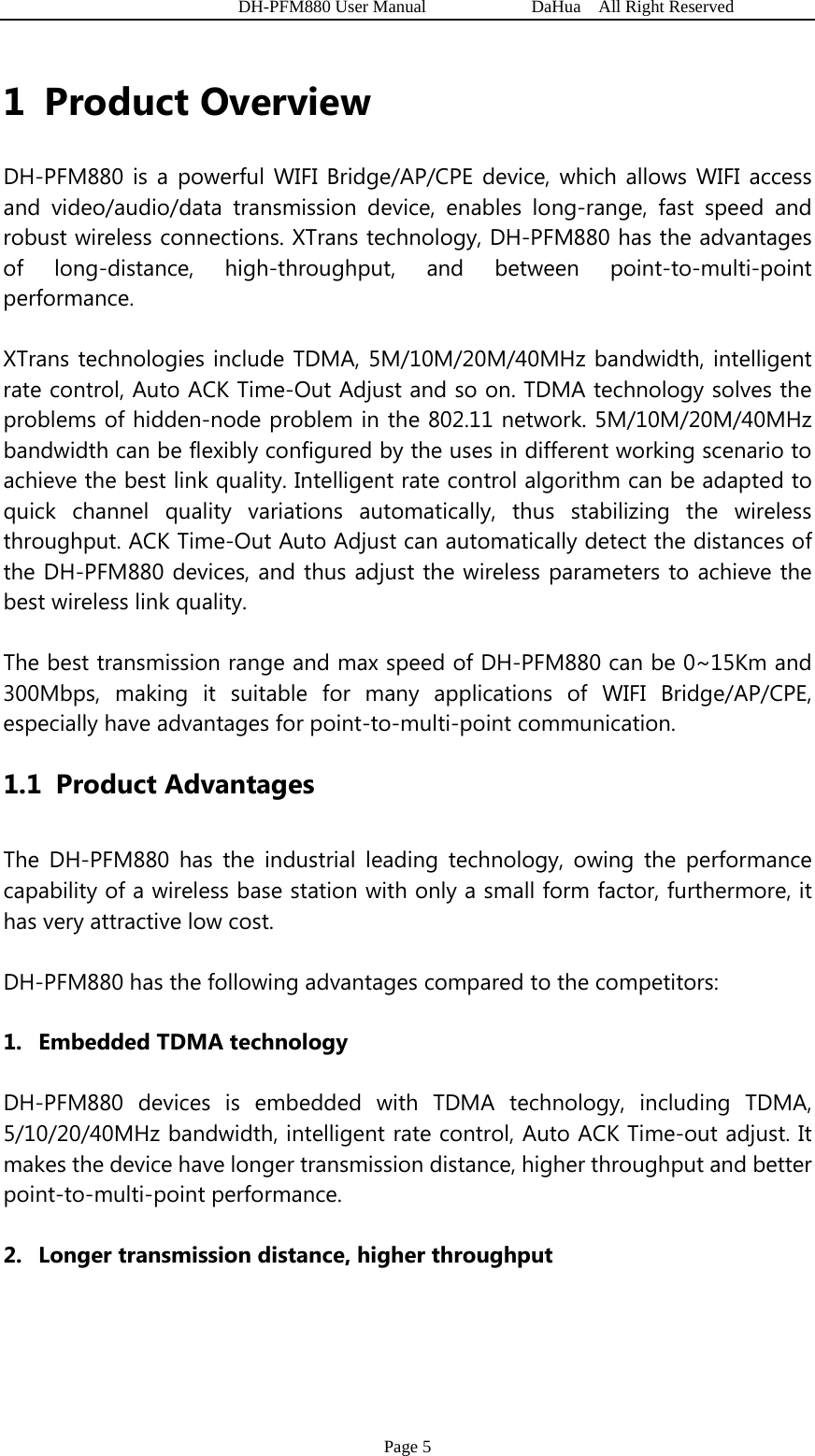   DH-PFM880 User Manual            DaHua  All Right Reserved Page 5 1 Product Overview DH-PFM880 is a powerful WIFI Bridge/AP/CPE device, which allows WIFI access and video/audio/data transmission device, enables long-range, fast speed and robust wireless connections. XTrans technology, DH-PFM880 has the advantages of long-distance, high-throughput, and between point-to-multi-point performance. XTrans technologies include TDMA, 5M/10M/20M/40MHz bandwidth, intelligent rate control, Auto ACK Time-Out Adjust and so on. TDMA technology solves the problems of hidden-node problem in the 802.11 network. 5M/10M/20M/40MHz bandwidth can be flexibly configured by the uses in different working scenario to achieve the best link quality. Intelligent rate control algorithm can be adapted to quick channel quality variations automatically, thus stabilizing the wireless throughput. ACK Time-Out Auto Adjust can automatically detect the distances of the DH-PFM880 devices, and thus adjust the wireless parameters to achieve the best wireless link quality. The best transmission range and max speed of DH-PFM880 can be 0~15Km and 300Mbps, making it suitable for many applications of WIFI Bridge/AP/CPE, especially have advantages for point-to-multi-point communication. 1.1 Product Advantages The DH-PFM880 has the industrial leading technology, owing the performance capability of a wireless base station with only a small form factor, furthermore, it has very attractive low cost. DH-PFM880 has the following advantages compared to the competitors: 1. Embedded TDMA technology DH-PFM880 devices is embedded with TDMA technology, including TDMA, 5/10/20/40MHz bandwidth, intelligent rate control, Auto ACK Time-out adjust. It makes the device have longer transmission distance, higher throughput and better point-to-multi-point performance. 2. Longer transmission distance, higher throughput 