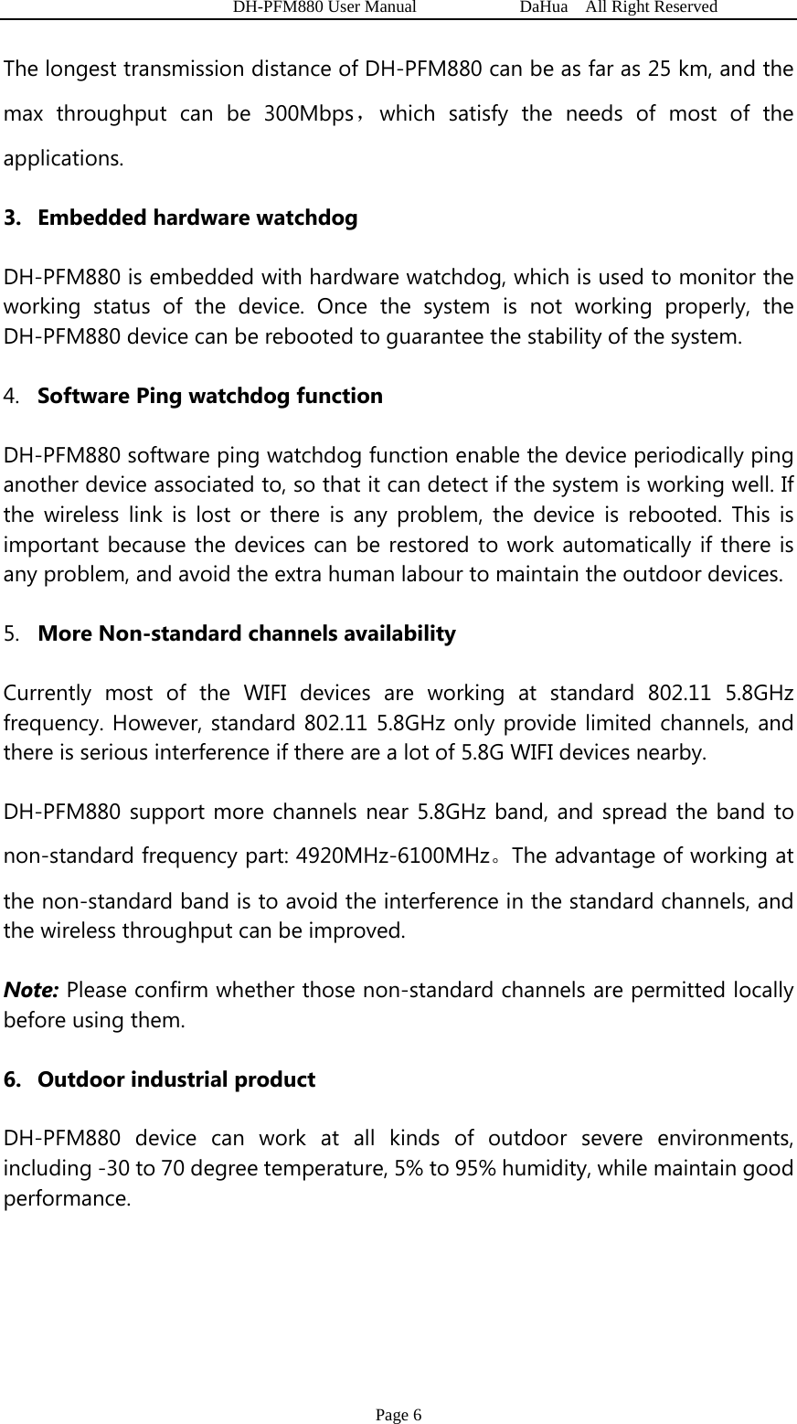   DH-PFM880 User Manual            DaHua  All Right Reserved Page 6 The longest transmission distance of DH-PFM880 can be as far as 25 km, and the max throughput can be 300Mbps，which satisfy the needs of most of the applications. 3. Embedded hardware watchdog DH-PFM880 is embedded with hardware watchdog, which is used to monitor the working status of the device. Once the system is not working properly, the DH-PFM880 device can be rebooted to guarantee the stability of the system. 4. Software Ping watchdog function DH-PFM880 software ping watchdog function enable the device periodically ping another device associated to, so that it can detect if the system is working well. If the wireless link is lost or there is any problem, the device is rebooted. This is important because the devices can be restored to work automatically if there is any problem, and avoid the extra human labour to maintain the outdoor devices. 5. More Non-standard channels availability Currently most of the WIFI devices are working at standard 802.11 5.8GHz frequency. However, standard 802.11 5.8GHz only provide limited channels, and there is serious interference if there are a lot of 5.8G WIFI devices nearby.   DH-PFM880 support more channels near 5.8GHz band, and spread the band to non-standard frequency part: 4920MHz-6100MHz。The advantage of working at the non-standard band is to avoid the interference in the standard channels, and the wireless throughput can be improved. Note: Please confirm whether those non-standard channels are permitted locally before using them. 6. Outdoor industrial product DH-PFM880 device can work at all kinds of outdoor severe environments, including -30 to 70 degree temperature, 5% to 95% humidity, while maintain good performance.  