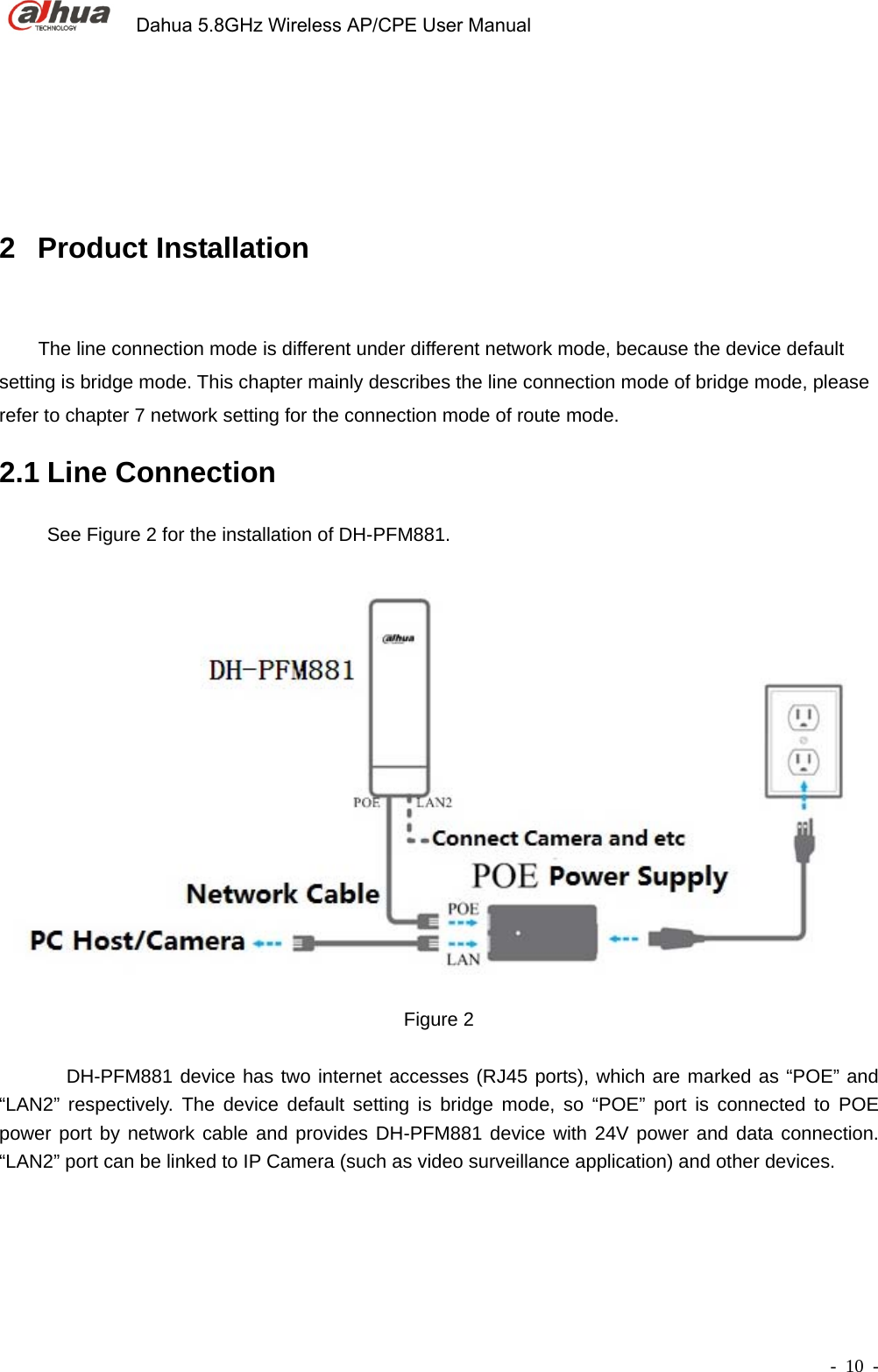             Dahua 5.8GHz Wireless AP/CPE User Manual        - 10 - 2 Product Installation      The line connection mode is different under different network mode, because the device default setting is bridge mode. This chapter mainly describes the line connection mode of bridge mode, please refer to chapter 7 network setting for the connection mode of route mode. 2.1 Line Connection   See Figure 2 for the installation of DH-PFM881.  Figure 2           DH-PFM881 device has two internet accesses (RJ45 ports), which are marked as “POE” and “LAN2” respectively. The device default setting is bridge mode, so “POE” port is connected to POE power port by network cable and provides DH-PFM881 device with 24V power and data connection. “LAN2” port can be linked to IP Camera (such as video surveillance application) and other devices.   