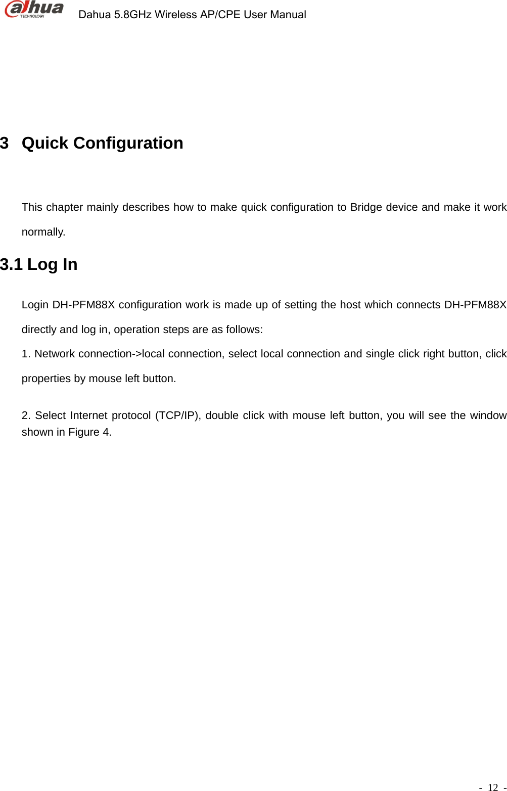             Dahua 5.8GHz Wireless AP/CPE User Manual        - 12 - 3 Quick Configuration  This chapter mainly describes how to make quick configuration to Bridge device and make it work normally.  3.1 Log In   Login DH-PFM88X configuration work is made up of setting the host which connects DH-PFM88X directly and log in, operation steps are as follows:       1. Network connection-&gt;local connection, select local connection and single click right button, click properties by mouse left button.    2. Select Internet protocol (TCP/IP), double click with mouse left button, you will see the window shown in Figure 4.    