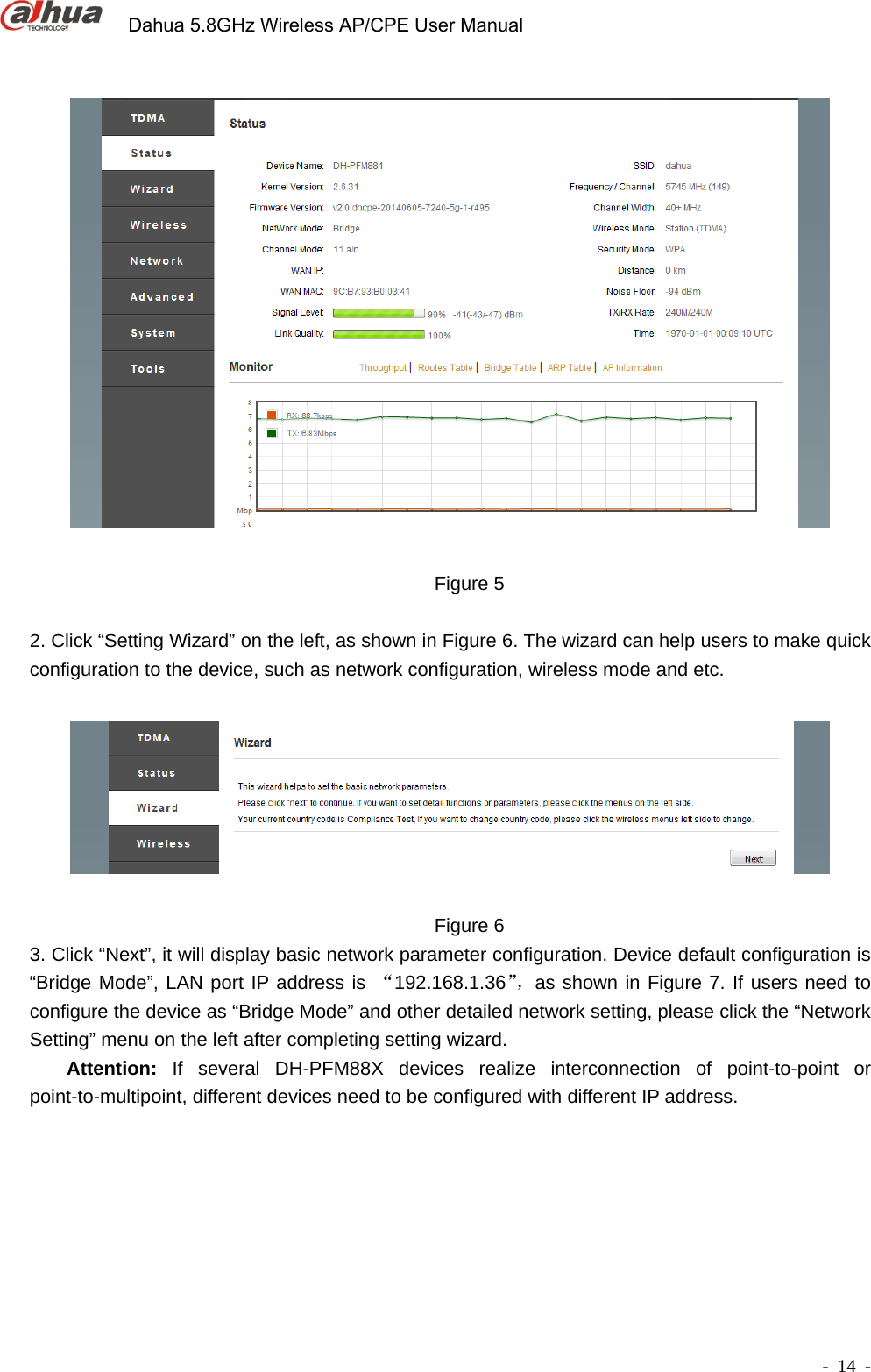             Dahua 5.8GHz Wireless AP/CPE User Manual        - 14 -   Figure 5  2. Click “Setting Wizard” on the left, as shown in Figure 6. The wizard can help users to make quick configuration to the device, such as network configuration, wireless mode and etc.      Figure 6 3. Click “Next”, it will display basic network parameter configuration. Device default configuration is “Bridge Mode”, LAN port IP address is “192.168.1.36”，as shown in Figure 7. If users need to configure the device as “Bridge Mode” and other detailed network setting, please click the “Network Setting” menu on the left after completing setting wizard.     Attention: If several DH-PFM88X devices realize interconnection of point-to-point or point-to-multipoint, different devices need to be configured with different IP address.  