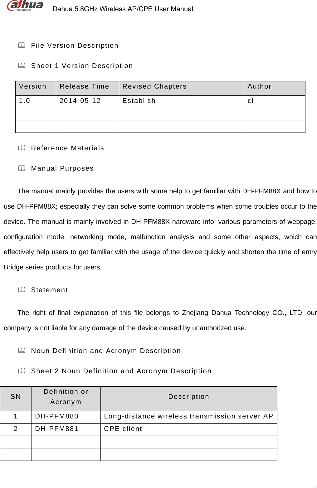             Dahua 5.8GHz Wireless AP/CPE User Manual          i  File Version Description   Sheet 1 Version Description   Version  Release Time  Revised Chapters  Author  1.0 2014-05-12 Establish  cl              Reference Materials  Manual Purposes The manual mainly provides the users with some help to get familiar with DH-PFM88X and how to use DH-PFM88X; especially they can solve some common problems when some troubles occur to the device. The manual is mainly involved in DH-PFM88X hardware info, various parameters of webpage, configuration mode, networking mode, malfunction analysis and some other aspects, which can effectively help users to get familiar with the usage of the device quickly and shorten the time of entry Bridge series products for users.  Statement  The right of final explanation of this file belongs to Zhejiang Dahua Technology CO., LTD; our company is not liable for any damage of the device caused by unauthorized use.   Noun Definition and Acronym Description   Sheet 2 Noun Definition and Acronym Description     SN   Definition or Acronym  Description 1 DH-PFM880  Long-distance wireless transmission server AP 2 DH-PFM881  CPE client         