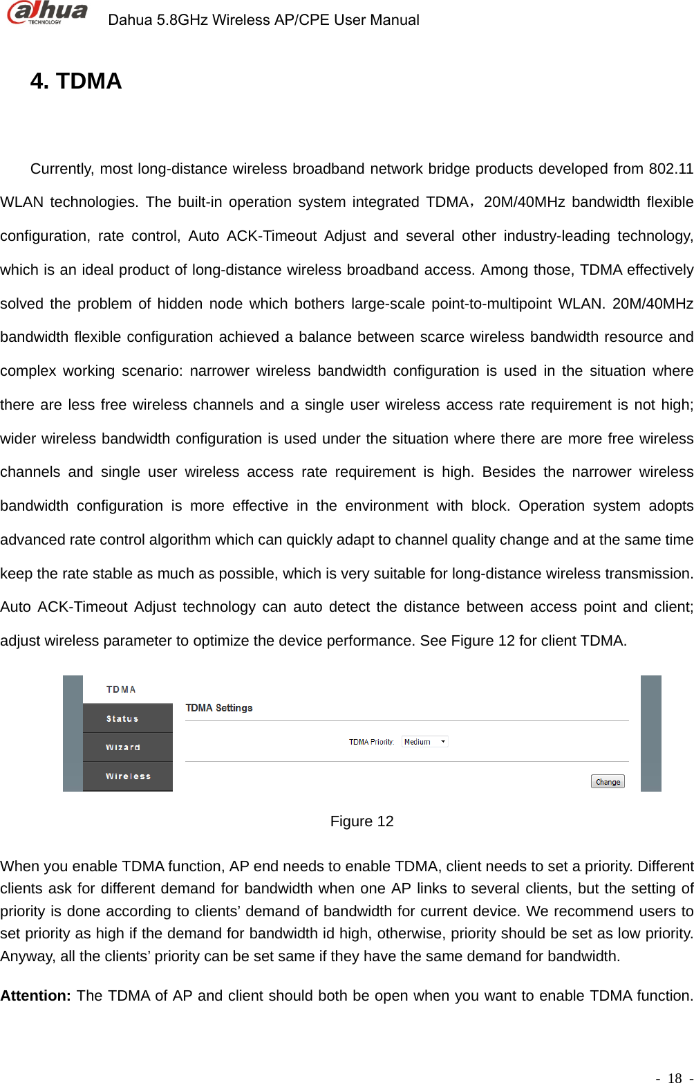             Dahua 5.8GHz Wireless AP/CPE User Manual        - 18 - 4. TDMA Currently, most long-distance wireless broadband network bridge products developed from 802.11 WLAN technologies. The built-in operation system integrated TDMA，20M/40MHz bandwidth flexible configuration, rate control, Auto ACK-Timeout Adjust and several other industry-leading technology, which is an ideal product of long-distance wireless broadband access. Among those, TDMA effectively solved the problem of hidden node which bothers large-scale point-to-multipoint WLAN. 20M/40MHz bandwidth flexible configuration achieved a balance between scarce wireless bandwidth resource and complex working scenario: narrower wireless bandwidth configuration is used in the situation where there are less free wireless channels and a single user wireless access rate requirement is not high; wider wireless bandwidth configuration is used under the situation where there are more free wireless channels and single user wireless access rate requirement is high. Besides the narrower wireless bandwidth configuration is more effective in the environment with block. Operation system adopts advanced rate control algorithm which can quickly adapt to channel quality change and at the same time keep the rate stable as much as possible, which is very suitable for long-distance wireless transmission. Auto ACK-Timeout Adjust technology can auto detect the distance between access point and client; adjust wireless parameter to optimize the device performance. See Figure 12 for client TDMA.  Figure 12  When you enable TDMA function, AP end needs to enable TDMA, client needs to set a priority. Different clients ask for different demand for bandwidth when one AP links to several clients, but the setting of priority is done according to clients’ demand of bandwidth for current device. We recommend users to set priority as high if the demand for bandwidth id high, otherwise, priority should be set as low priority. Anyway, all the clients’ priority can be set same if they have the same demand for bandwidth.       Attention: The TDMA of AP and client should both be open when you want to enable TDMA function. 