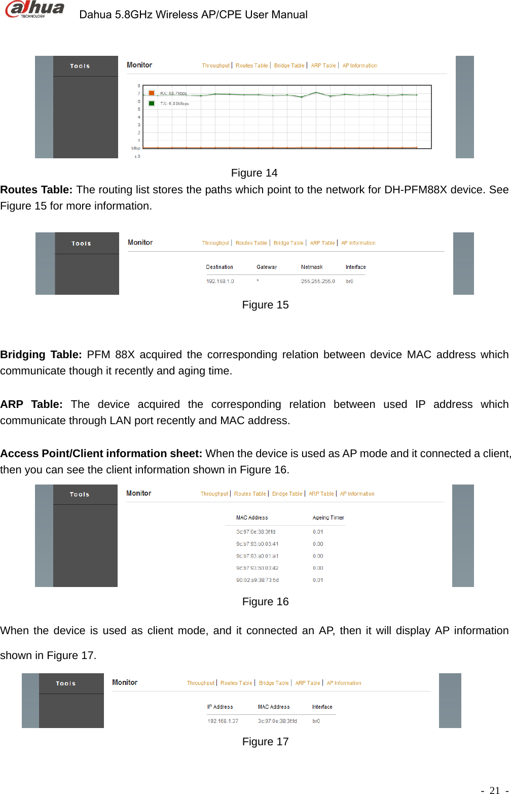             Dahua 5.8GHz Wireless AP/CPE User Manual        - 21 -  Figure 14 Routes Table: The routing list stores the paths which point to the network for DH-PFM88X device. See Figure 15 for more information.     Figure 15   Bridging Table: PFM 88X acquired the corresponding relation between device MAC address which communicate though it recently and aging time.            ARP Table: The device acquired the corresponding relation between used IP address which communicate through LAN port recently and MAC address.    Access Point/Client information sheet: When the device is used as AP mode and it connected a client, then you can see the client information shown in Figure 16.    Figure 16 When the device is used as client mode, and it connected an AP, then it will display AP information shown in Figure 17.  Figure 17 