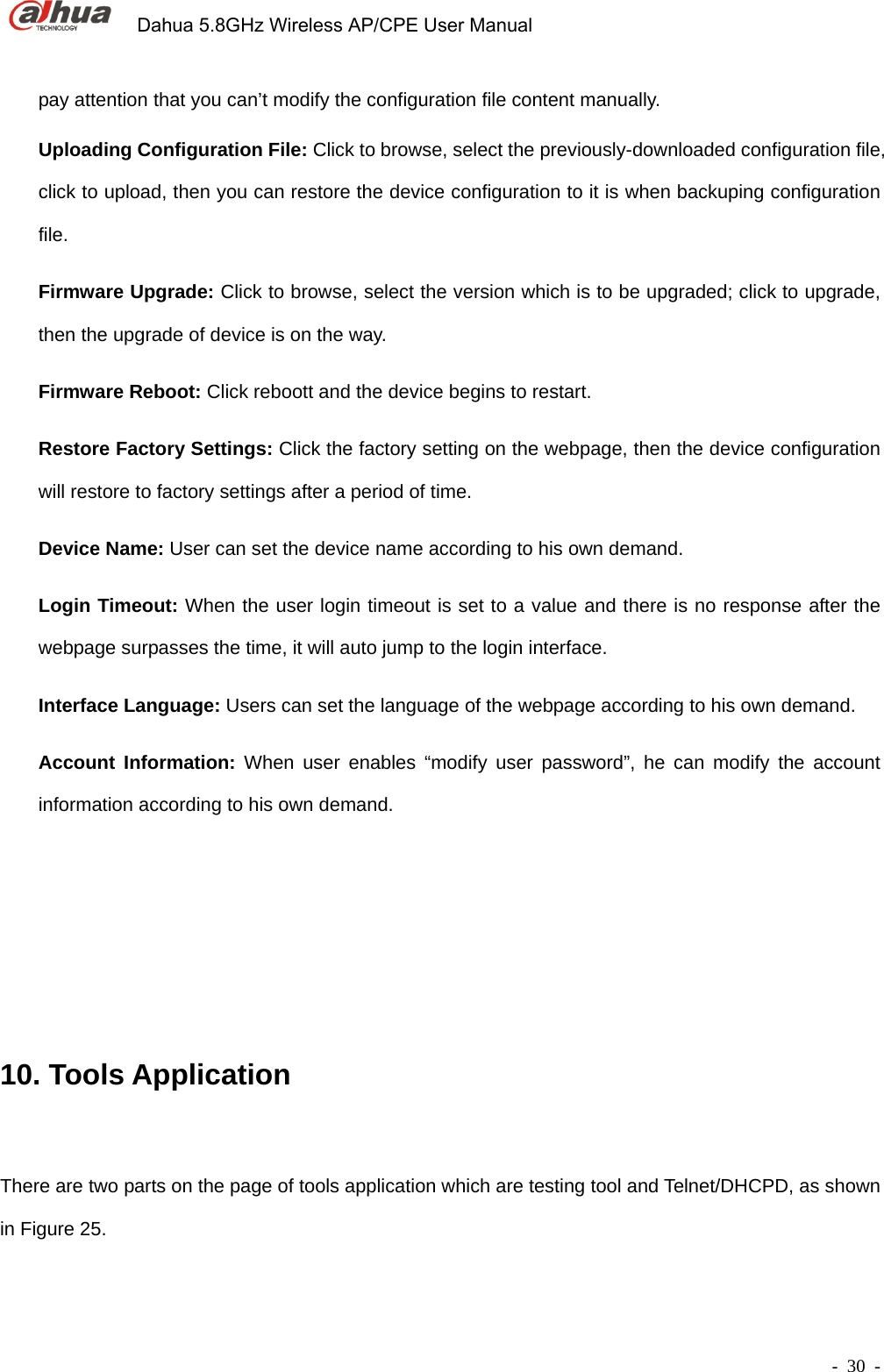             Dahua 5.8GHz Wireless AP/CPE User Manual        - 30 - pay attention that you can’t modify the configuration file content manually. Uploading Configuration File: Click to browse, select the previously-downloaded configuration file, click to upload, then you can restore the device configuration to it is when backuping configuration file.   Firmware Upgrade: Click to browse, select the version which is to be upgraded; click to upgrade, then the upgrade of device is on the way.   Firmware Reboot: Click reboott and the device begins to restart. Restore Factory Settings: Click the factory setting on the webpage, then the device configuration will restore to factory settings after a period of time. Device Name: User can set the device name according to his own demand. Login Timeout: When the user login timeout is set to a value and there is no response after the webpage surpasses the time, it will auto jump to the login interface.         Interface Language: Users can set the language of the webpage according to his own demand. Account Information: When user enables “modify user password”, he can modify the account information according to his own demand.        10. Tools Application There are two parts on the page of tools application which are testing tool and Telnet/DHCPD, as shown in Figure 25. 