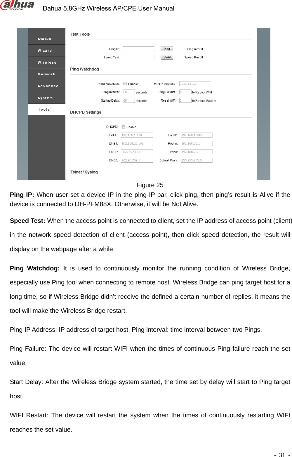             Dahua 5.8GHz Wireless AP/CPE User Manual        - 31 -  Figure 25 Ping IP: When user set a device IP in the ping IP bar, click ping, then ping’s result is Alive if the device is connected to DH-PFM88X. Otherwise, it will be Not Alive.   Speed Test: When the access point is connected to client, set the IP address of access point (client) in the network speed detection of client (access point), then click speed detection, the result will display on the webpage after a while. Ping Watchdog: It is used to continuously monitor the running condition of Wireless Bridge, especially use Ping tool when connecting to remote host. Wireless Bridge can ping target host for a long time, so if Wireless Bridge didn’t receive the defined a certain number of replies, it means the tool will make the Wireless Bridge restart.   Ping IP Address: IP address of target host. Ping interval: time interval between two Pings. Ping Failure: The device will restart WIFI when the times of continuous Ping failure reach the set value. Start Delay: After the Wireless Bridge system started, the time set by delay will start to Ping target host.  WIFI Restart: The device will restart the system when the times of continuously restarting WIFI reaches the set value. 