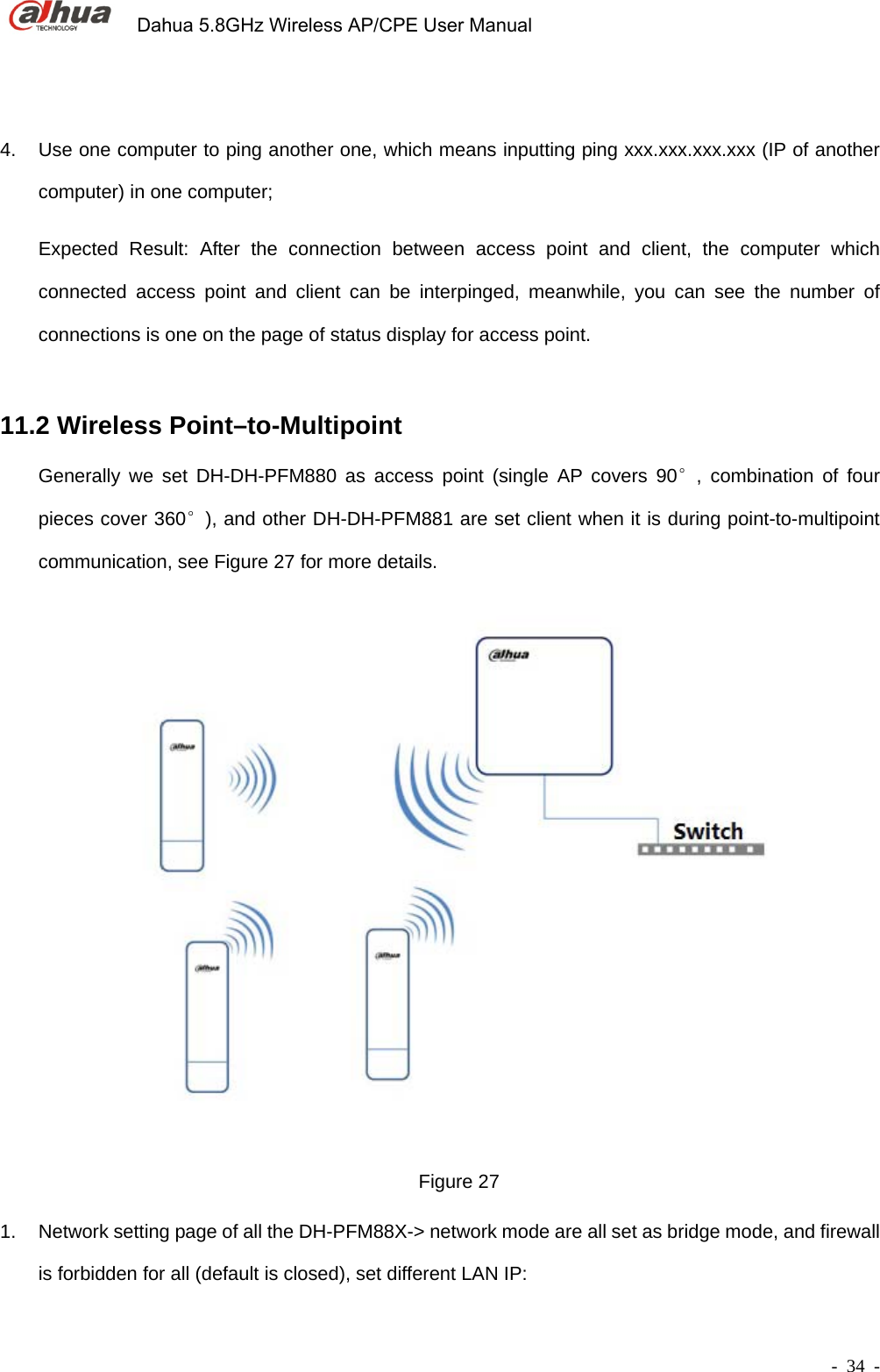             Dahua 5.8GHz Wireless AP/CPE User Manual        - 34 -  4.  Use one computer to ping another one, which means inputting ping xxx.xxx.xxx.xxx (IP of another computer) in one computer;   Expected Result: After the connection between access point and client, the computer which connected access point and client can be interpinged, meanwhile, you can see the number of connections is one on the page of status display for access point.       11.2 Wireless Point–to-Multipoint   Generally we set DH-DH-PFM880 as access point (single AP covers 90°, combination of four pieces cover 360°), and other DH-DH-PFM881 are set client when it is during point-to-multipoint communication, see Figure 27 for more details.   Figure 27 1.  Network setting page of all the DH-PFM88X-&gt; network mode are all set as bridge mode, and firewall is forbidden for all (default is closed), set different LAN IP: 