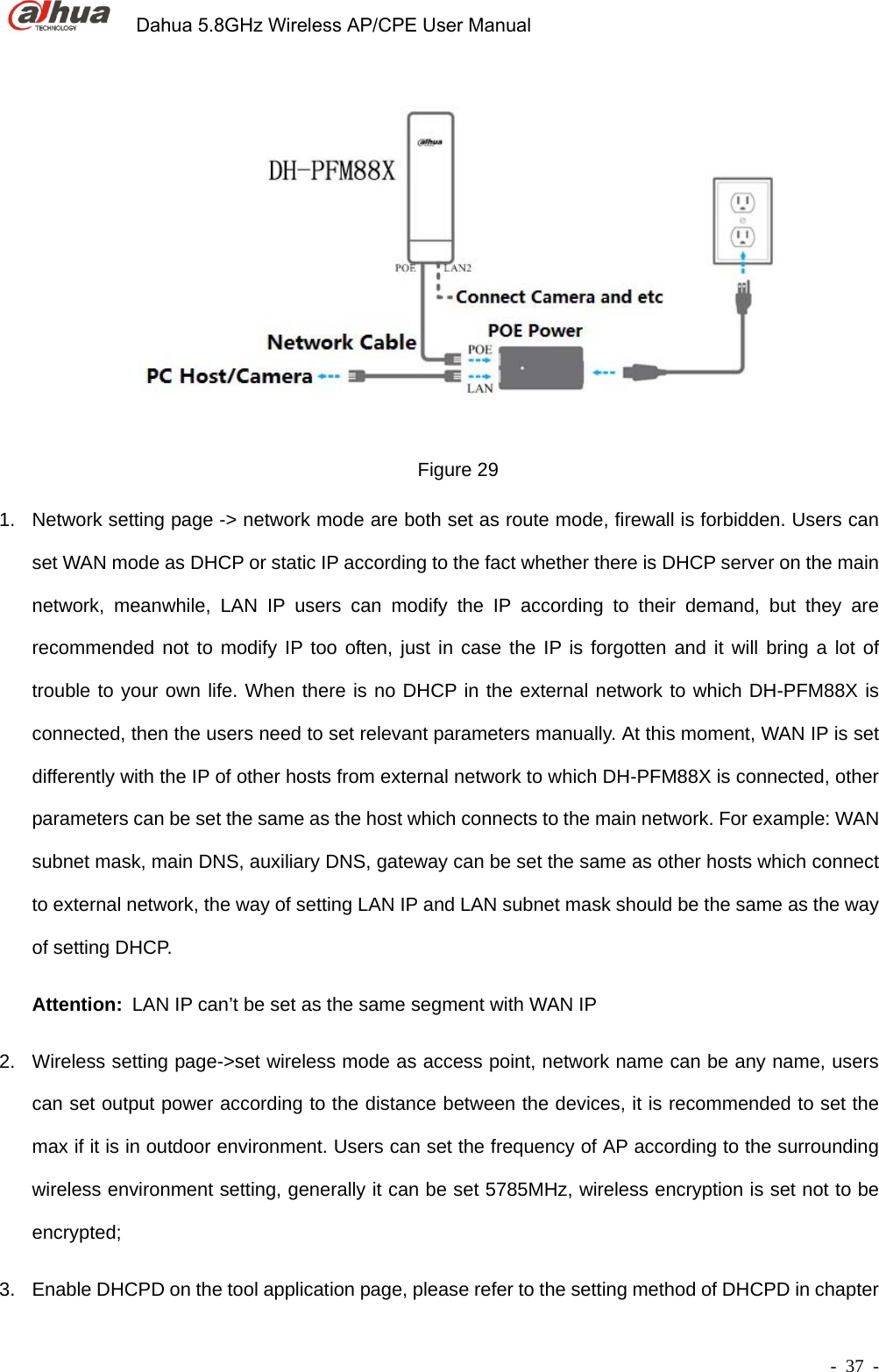             Dahua 5.8GHz Wireless AP/CPE User Manual        - 37 -  Figure 29 1.  Network setting page -&gt; network mode are both set as route mode, firewall is forbidden. Users can set WAN mode as DHCP or static IP according to the fact whether there is DHCP server on the main network, meanwhile, LAN IP users can modify the IP according to their demand, but they are recommended not to modify IP too often, just in case the IP is forgotten and it will bring a lot of trouble to your own life. When there is no DHCP in the external network to which DH-PFM88X is connected, then the users need to set relevant parameters manually. At this moment, WAN IP is set differently with the IP of other hosts from external network to which DH-PFM88X is connected, other parameters can be set the same as the host which connects to the main network. For example: WAN subnet mask, main DNS, auxiliary DNS, gateway can be set the same as other hosts which connect to external network, the way of setting LAN IP and LAN subnet mask should be the same as the way of setting DHCP. Attention: LAN IP can’t be set as the same segment with WAN IP 2.  Wireless setting page-&gt;set wireless mode as access point, network name can be any name, users can set output power according to the distance between the devices, it is recommended to set the max if it is in outdoor environment. Users can set the frequency of AP according to the surrounding wireless environment setting, generally it can be set 5785MHz, wireless encryption is set not to be encrypted; 3.  Enable DHCPD on the tool application page, please refer to the setting method of DHCPD in chapter 