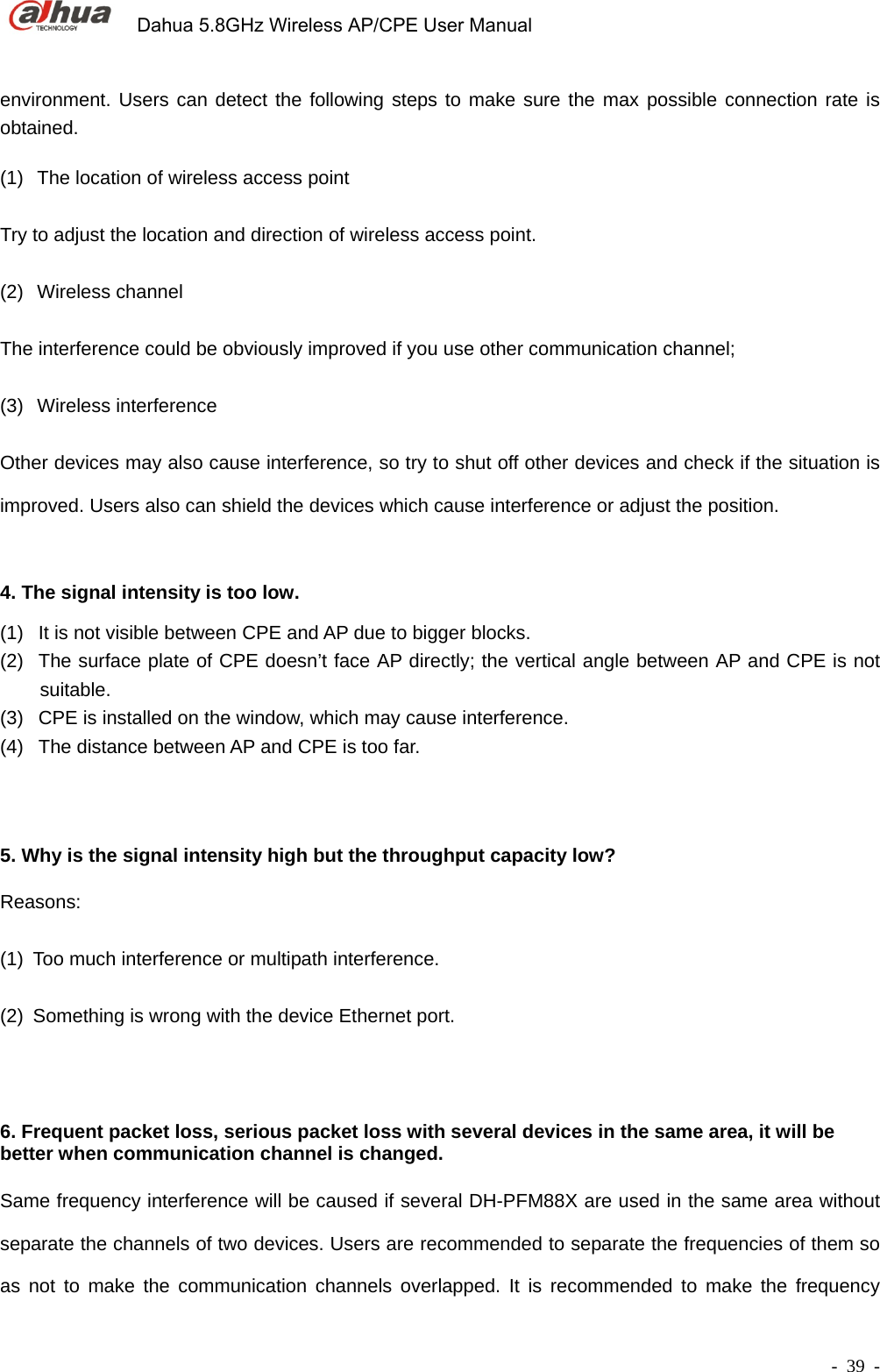             Dahua 5.8GHz Wireless AP/CPE User Manual        - 39 - environment. Users can detect the following steps to make sure the max possible connection rate is obtained.    (1)  The location of wireless access point Try to adjust the location and direction of wireless access point. (2) Wireless channel The interference could be obviously improved if you use other communication channel; (3) Wireless interference Other devices may also cause interference, so try to shut off other devices and check if the situation is improved. Users also can shield the devices which cause interference or adjust the position.   4. The signal intensity is too low. (1)  It is not visible between CPE and AP due to bigger blocks. (2)  The surface plate of CPE doesn’t face AP directly; the vertical angle between AP and CPE is not suitable. (3)  CPE is installed on the window, which may cause interference. (4)  The distance between AP and CPE is too far.  5. Why is the signal intensity high but the throughput capacity low? Reasons:  (1)  Too much interference or multipath interference. (2)  Something is wrong with the device Ethernet port.  6. Frequent packet loss, serious packet loss with several devices in the same area, it will be better when communication channel is changed. Same frequency interference will be caused if several DH-PFM88X are used in the same area without separate the channels of two devices. Users are recommended to separate the frequencies of them so as not to make the communication channels overlapped. It is recommended to make the frequency 