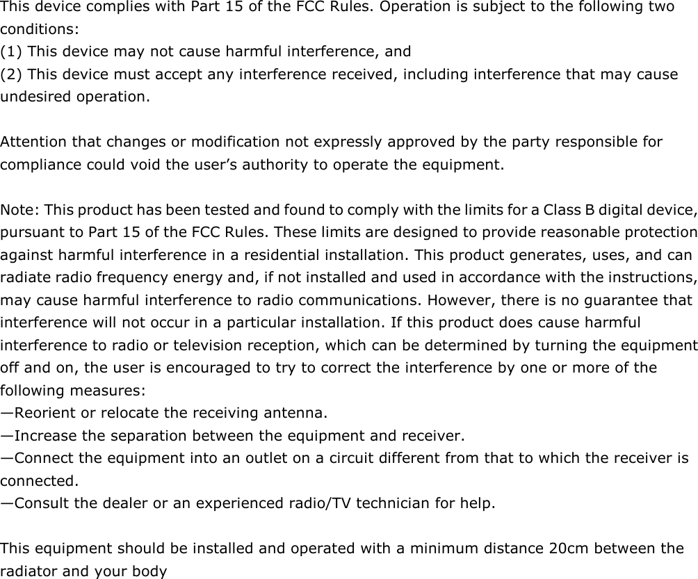    This device complies with Part 15 of the FCC Rules. Operation is subject to the following two conditions:   (1) This device may not cause harmful interference, and   (2) This device must accept any interference received, including interference that may cause undesired operation.      Attention that changes or modification not expressly approved by the party responsible for compliance could void the user’s authority to operate the equipment.    Note: This product has been tested and found to comply with the limits for a Class B digital device, pursuant to Part 15 of the FCC Rules. These limits are designed to provide reasonable protection against harmful interference in a residential installation. This product generates, uses, and can radiate radio frequency energy and, if not installed and used in accordance with the instructions, may cause harmful interference to radio communications. However, there is no guarantee that interference will not occur in a particular installation. If this product does cause harmful interference to radio or television reception, which can be determined by turning the equipment off and on, the user is encouraged to try to correct the interference by one or more of the following measures:   —Reorient or relocate the receiving antenna.   —Increase the separation between the equipment and receiver.   —Connect the equipment into an outlet on a circuit different from that to which the receiver is connected.   —Consult the dealer or an experienced radio/TV technician for help.  This equipment should be installed and operated with a minimum distance 20cm between the radiator and your body 