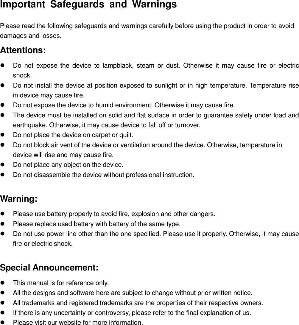        Important  Safeguards  and  Warnings Please read the following safeguards and warnings carefully before using the product in order to avoid damages and losses. Attentions:   Do  not  expose  the  device  to  lampblack,  steam  or  dust.  Otherwise  it  may  cause  fire  or  electric       shock.   Do not install the device at position exposed to sunlight or in high temperature. Temperature rise     in device may cause fire.   Do not expose the device to humid environment. Otherwise it may cause fire.     The device must be installed on solid and flat surface in order to guarantee safety under load and earthquake. Otherwise, it may cause device to fall off or turnover.   Do not place the device on carpet or quilt.   Do not block air vent of the device or ventilation around the device. Otherwise, temperature in device will rise and may cause fire.   Do not place any object on the device.     Do not disassemble the device without professional instruction.  Warning:   Please use battery properly to avoid fire, explosion and other dangers.     Please replace used battery with battery of the same type.     Do not use power line other than the one specified. Please use it properly. Otherwise, it may cause fire or electric shock.      Special Announcement:   This manual is for reference only.     All the designs and software here are subject to change without prior written notice.     All trademarks and registered trademarks are the properties of their respective owners.     If there is any uncertainty or controversy, please refer to the final explanation of us.     Please visit our website for more information.   