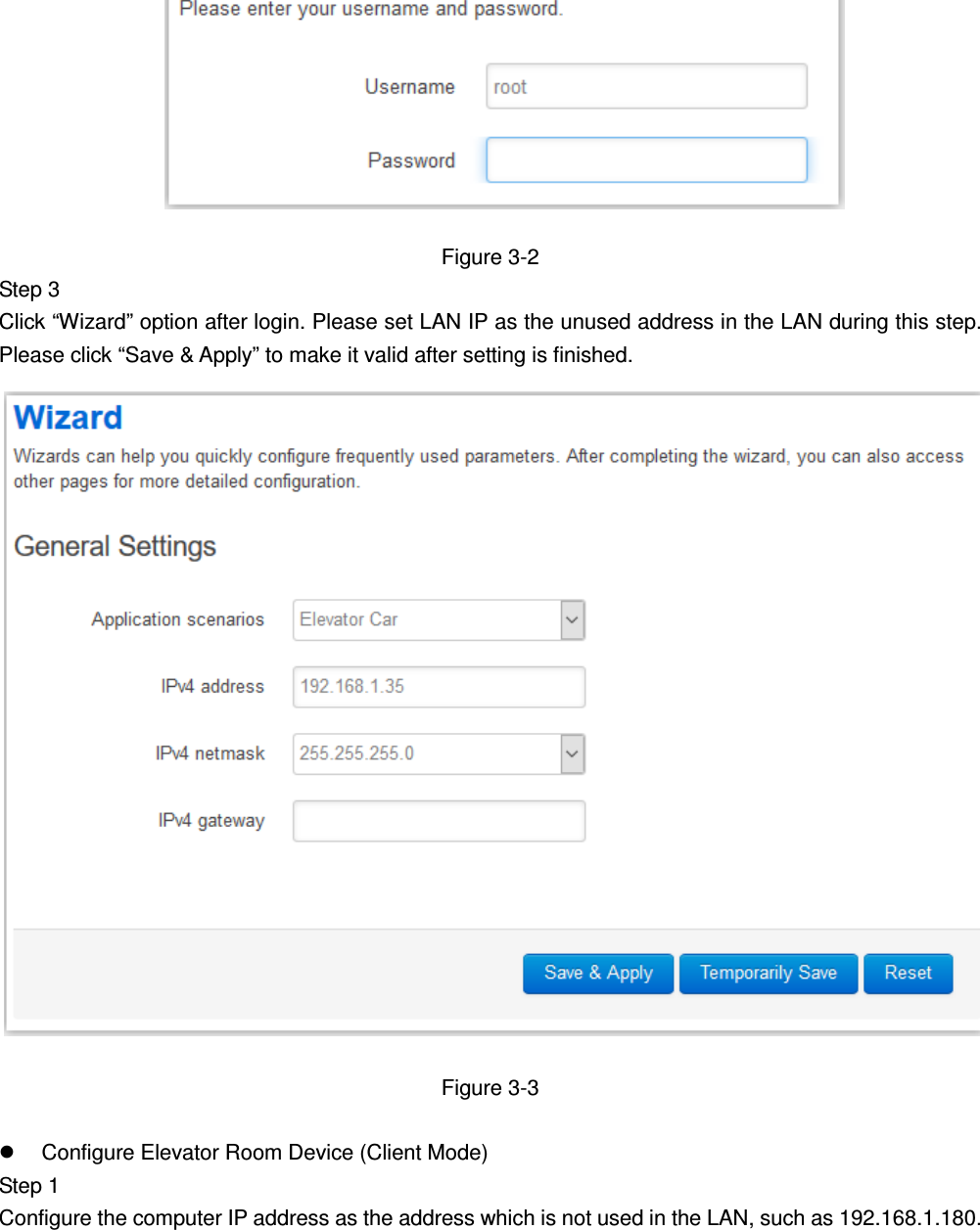             Figure 3-2 Step 3   Click “Wizard” option after login. Please set LAN IP as the unused address in the LAN during this step. Please click “Save &amp; Apply” to make it valid after setting is finished.    Figure 3-3    Configure Elevator Room Device (Client Mode) Step 1   Configure the computer IP address as the address which is not used in the LAN, such as 192.168.1.180.   